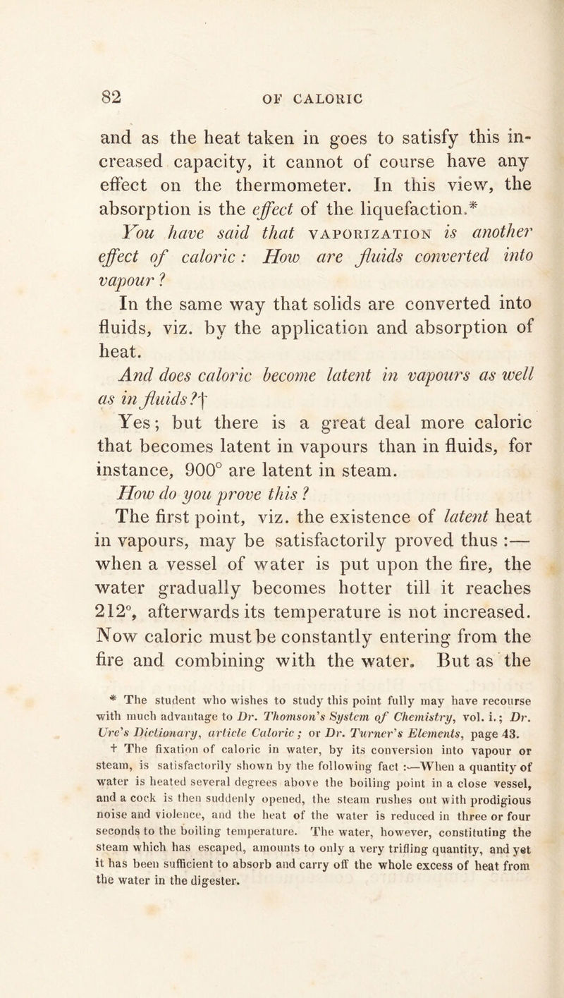 and as the heat taken in goes to satisfy this in- creased capacity, it cannot of course have any effect on the thermometer. In this view, the absorption is the effect of the liquefaction,* You have said that vaporization is another effect of caloric: How are fluids converted into vapour ? In the same way that solids are converted into fluids, viz. by the application and absorption of heat. And does caloric become latent in vapours as well as in fluids?f Yes; but there is a great deal more caloric that becomes latent in vapours than in fluids, for instance, 900° are latent in steam. How do you prove this ? The first point, viz. the existence of latent heat in vapours, may be satisfactorily proved thus :— when a vessel of water is put upon the fire, the water gradually becomes hotter till it reaches 212°, afterwards its temperature is not increased. Now caloric must be constantly entering from the fire and combining with the water. But as the * The student who wishes to study this point fully may have recourse with much advantage to Dr. Thomson's System of Chemistry, vol. i.; Dr. Ure's Dictionary, article Caloric ; or Dr. Turner's Elements, page 43. t The fixation of caloric in water, by its conversion into vapour or steam, is satisfactorily shown by the following fact :—When a quantity of water is heated several degrees above the boiling point in a close vessel, and a cock is then suddenly opened, the steam rushes out with prodigious noise and violence, and the heat of the water is reduced in three or four seconds to the boiling temperature. The water, however, constituting the steam which has escaped, amounts to only a very trifling quantity, and yet it has been sufficient to absorb and carry off the whole excess of heat from the water in the digester.