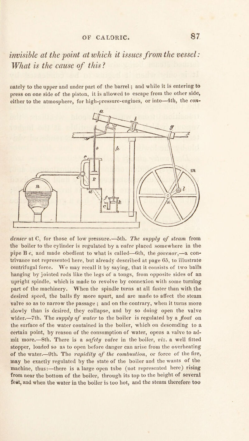 invisible at the point at which it issues from the vessel: What is the cause of this l nately to the upper and under part of the barrel; and while it is entering to press on one side of the piston, it is allowed to escape from the other side, either to the atmosphere, for high-pressure-engines, or into—4*th, the con- denser at C, for those of low pressure.—5th. The supply of steam from the boiler to the cylinder is regulated by a valve placed somewhere in the pipe B e, and made obedient to what is called—6th, the yovenor,—a con- trivance not represented here, but already described at page 65, to illustrate centrifugal force. We may recall it by saying, that it consists of two balls hanging by jointed rods like the legs of a tongs, from opposite sides of an upright spindle, which is made to revolve by connexion with some turning part of the machinery. When the spindle turns at all faster than with the desired speed, the balls fly more apart, and are made to affect the steam valve so as to narrow the passage ; and on the contrary, when it turns more slowly than is desired, they collapse, and by so doing open the valve wider.—7th. The supply of water to the boiler is regulated by a float on the surface of the water contained in the boiler, which on descending to a certain point, by reason of the consumption of water, opens a valve to ad- mit more.—8th. There is a safety valve in the boiler, viz. a well fitted stopper, loaded so as to open before danger can arise from the overheating of the water.—9th. The rapidity of the combustion, or force of the fire, may be exactly regulated by the state of the boiler and the wants of the machine, thus:—there is a large open tube (not represented here) rising from near the bottom of the boiler, through its top to the height of several feet, and when the water in the boiler is too hot, and the steam therefore too