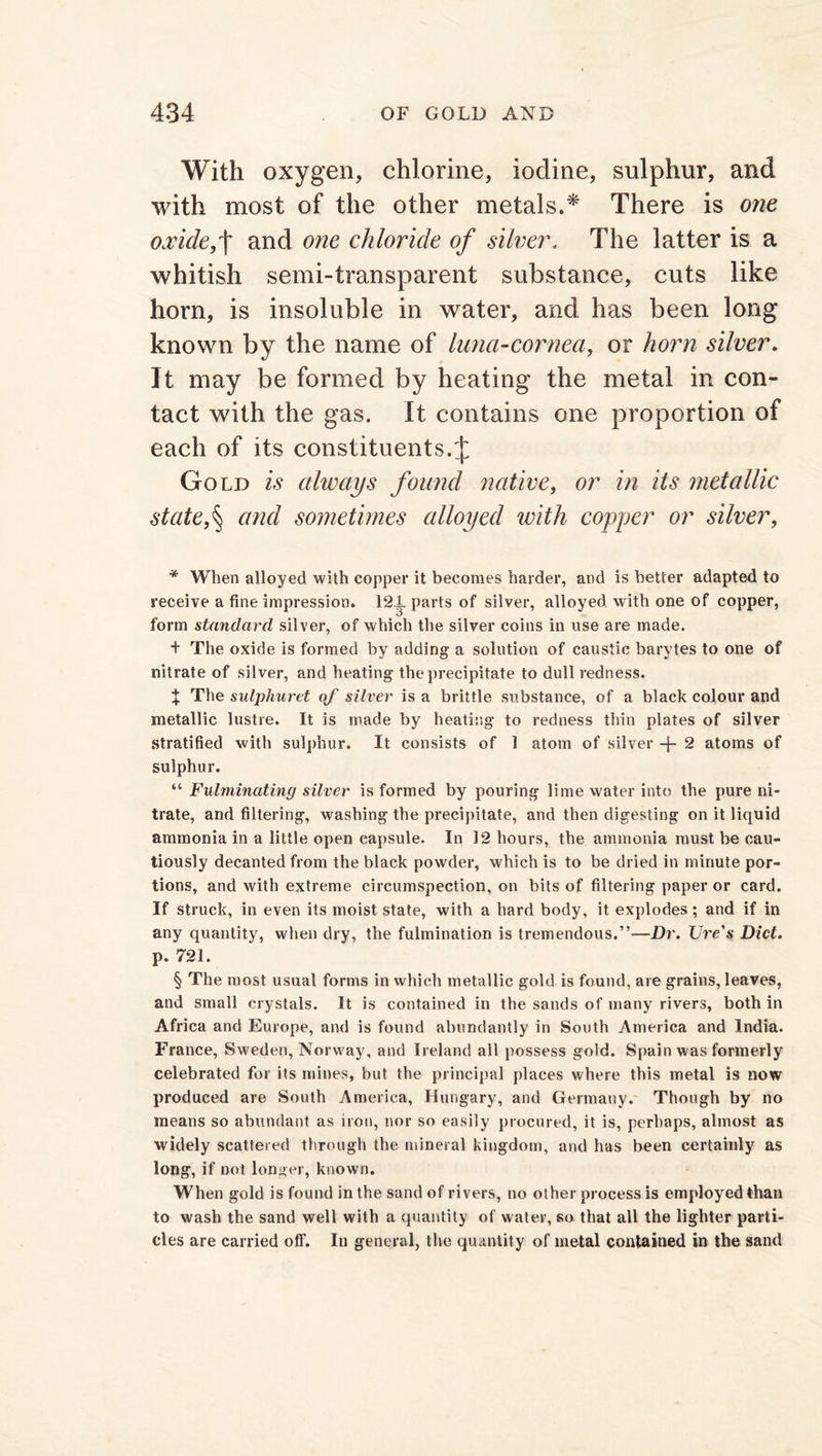 With oxygen, chlorine, iodine, sulphur, and with most of the other metals.* There is one oxlcle,t and 07ie chloride of silver„ The latter is a whitish semi-transparent substance, cuts like horn, is insoluble in water, and has been long known by the name of luna-cornea, or horn silver. It may be formed by heating the metal in con- tact with the gas. It contains one proportion of each of its constituents.J Gold is always found native, or in its metallic statef and sometimes alloyed with copper or silver, * When alloyed with copper it becomes harder, and is better adapted to receive a fine impression. 12.1. parts of silver, alloyed with one of copper, form standard silver, of which the silver coins in use are made. + The oxide is formed by adding a solution of caustic barytes to one of nitrate of silver, and heating the precipitate to dull redness. % The sulphuret of silver is a brittle substance, of a black colour and metallic lustre. It is made by heating to redness thin plates of silver stratified with sulphur. It consists of 1 atom of silver -f- 2 atoms of sulphur. “ Fulminating silver is formed by pouring lime water into the pure ni- trate, and filtering, washing the precipitate, and then digesting on it liquid ammonia in a little open capsule. In 12 hours, the ammonia must be cau- tiously decanted from the black powder, which is to be dried in minute por- tions, and with extreme circumspection, on bits of filtering paper or card. If struck, in even its moist state, with a hard body, it explodes; and if in any quantity, when dry, the fulmination is tremendous.”—Dr. Ure's Diet. p. 721. § The most usual forms in which metallic gold is found, are grains, leaves, and small crystals. It is contained in the sands of many rivers, both in Africa and Europe, and is found abundantly in South America and India. France, Sweden, Norway, and Ireland all possess gold. Spain was formerly celebrated for its mines, but the principal places where this metal is now produced are South America, Hungary, and Germany. Though by no means so abundant as iron, nor so easily procured, it is, perhaps, almost as widely scattered through the mineral kingdom, and has been certainly as long, if not longer, known. When gold is found in the sand of rivers, no other process is employed than to wash the sand well with a quantity of water, so that all the lighter parti- cles are carried off. In general, the quantity of metal contained in the sand