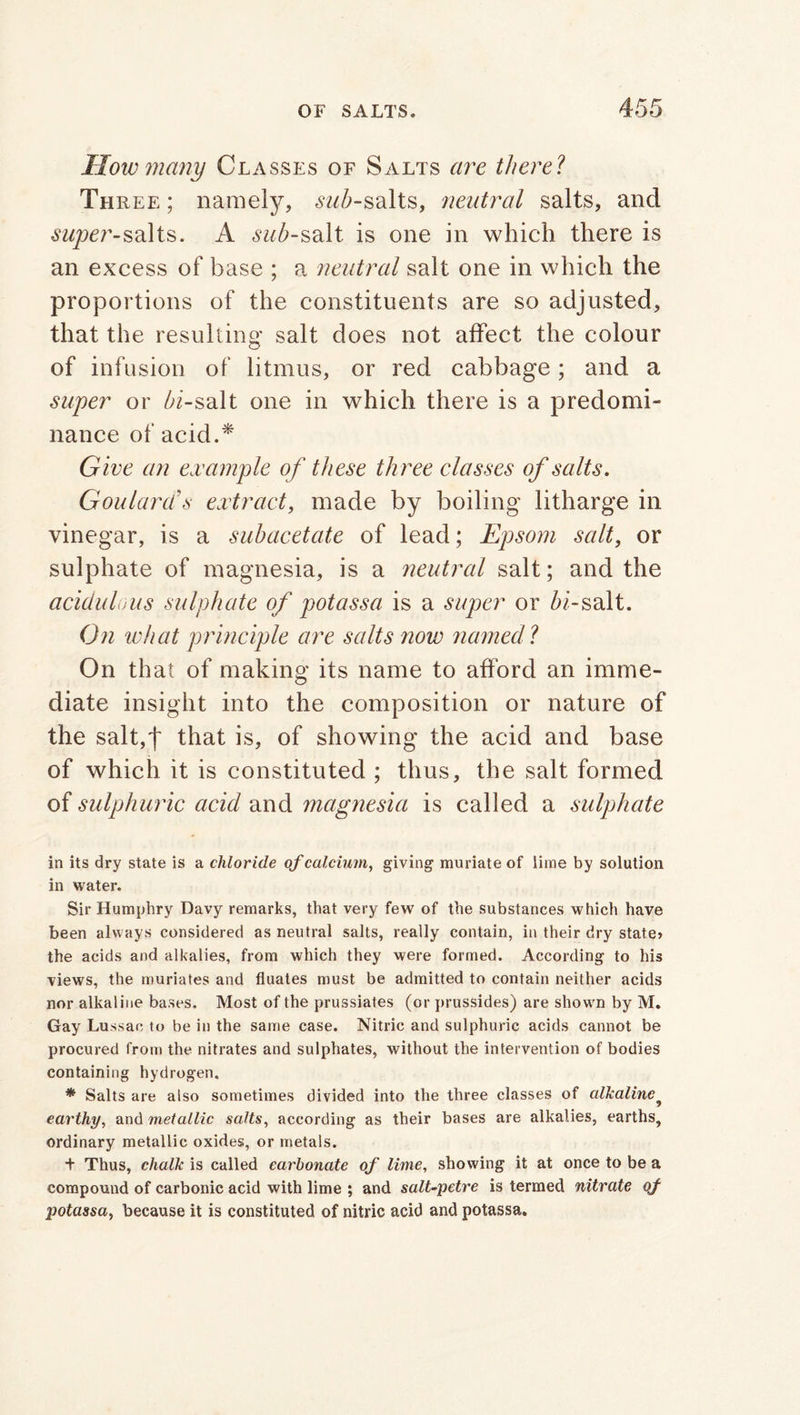 Mow many Classes of Salts are there? Three ; namely, swZ>-salts, neutral salts, and super-salts. A <sw/>-salt is one in which there is an excess of base ; a neutral salt one in which the proportions of the constituents are so adjusted, that the resulting salt does not affect the colour of infusion of litmus, or red cabbage; and a super or /4-salt one in which there is a predomi- nance of acid.* Give an example of these th ree classes of salts. Goulard's extract, made by boiling litharge in vinegar, is a subacetate of lead; Epsom salt, or sulphate of magnesia, is a neutral salt; and the acidulous sulphate of potassa is a super or /4-salt. On what principle are salts now named l On that of making its name to afford an imme- diate insight into the composition or nature of the salt,f that is, of showing the acid and base of which it is constituted ; thus, the salt formed of sulphuric acid and magnesia is called a sulphate in its dry state is a chloride of calcium, giving muriate of lime by solution in water. Sir Humphry Davy remarks, that very few of the substances which have been always considered as neutral salts, really contain, in their dry state* the acids and alkalies, from which they were formed. According to his views, the muriates and fluates must be admitted to contain neither acids nor alkaline bases. Most of the prussiates (or prussides) are shown by M. Gay Lussao to be in the same case. Nitric and sulphuric acids cannot be procured from the nitrates and sulphates, without the intervention of bodies containing hydrogen. * Salts are also sometimes divided into the three classes of alkaline? earthy, and metallic salts, according as their bases are alkalies, earths, ordinary metallic oxides, or metals. t Thus, chalk is called carbonate of lime, showing it at once to be a compound of carbonic acid with lime ; and salt-petre is termed nitrate of potassa, because it is constituted of nitric acid and potassa.