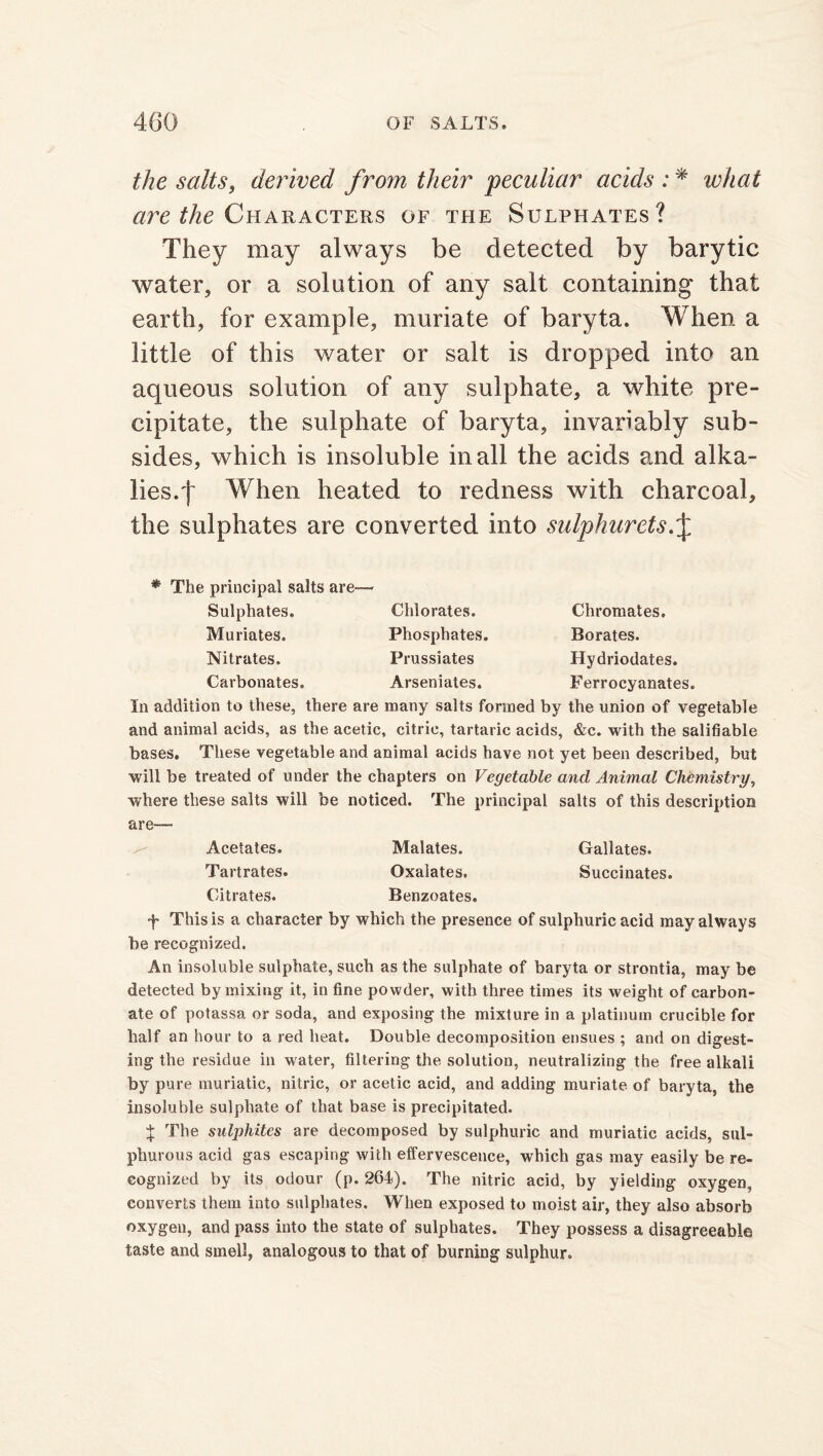 the salts, derived from their peculiar acids : * what are the Characters of the Sulphates? They may always be detected by barytic water, or a solution of any salt containing that earth, for example, muriate of baryta. When a little of this water or salt is dropped into an aqueous solution of any sulphate, a white pre- cipitate, the sulphate of baryta, invariably sub- sides, which is insoluble in all the acids and alka- lies.f When heated to redness with charcoal, the sulphates are converted into sulphurets * The principal salts are- Sulphates. Muriates. Nitrates. Carbonates. Chlorates. Phosphates. Prussiates Arseniates. Chromates. Borates. Hydriodates. Ferrocyanates. In addition to these, there are many salts formed by the union of vegetable and animal acids, as the acetic, citric, tartaric acids, &c. with the salifiable bases. These vegetable and animal acids have not yet been described, but will be treated of under the chapters on Vegetable and Animal Chemistry, where these salts will be noticed. The principal salts of this description are— Acetates. Malates. Gallates. Tartrates. Oxalates. Succinates. Citrates. Benzoates. f This is a character by which the presence of sulphuric acid may always be recognized. An insoluble sulphate, such as the sulphate of baryta or strontia, may be detected by mixing it, in fine powder, with three times its weight of carbon- ate of potassa or soda, and exposing the mixture in a platinum crucible for half an hour to a red heat. Double decomposition ensues ; and on digest- ing the residue in water, filtering the solution, neutralizing the free alkali by pure muriatic, nitric, or acetic acid, and adding muriate of baryta, the insoluble sulphate of that base is precipitated. % The sulphites are decomposed by sulphuric and muriatic acids, sul- phurous acid gas escaping with effervescence, which gas may easily be re- cognized by its odour (p. 261). The nitric acid, by yielding oxygen, converts them into sulphates. When exposed to moist air, they also absorb oxygen, and pass into the state of sulphates. They possess a disagreeable taste and smell, analogous to that of burning sulphur.