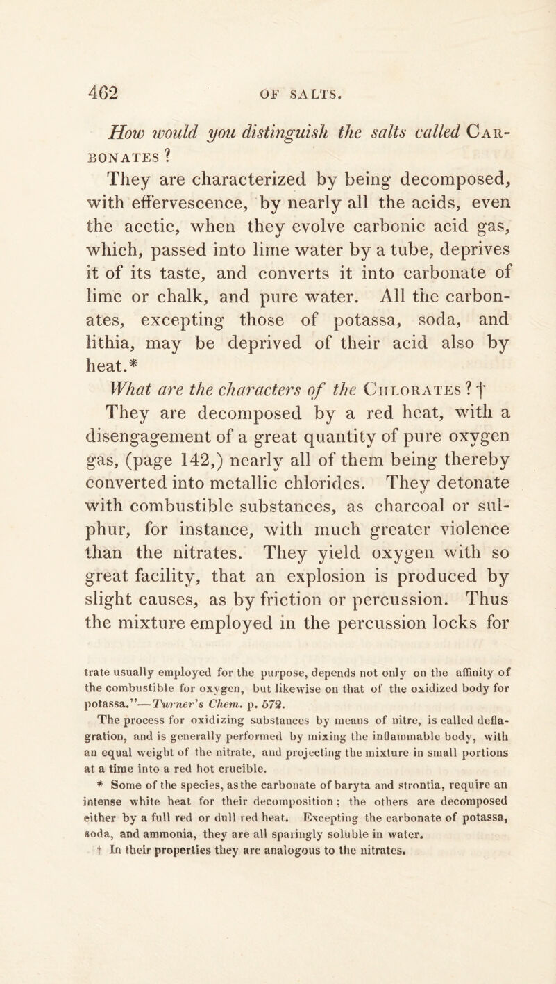 How would you distinguish the salts called Car- bonates ? They are characterized by being decomposed, with effervescence, by nearly all the acids, even the acetic, when they evolve carbonic acid gas, which, passed into lime water by a tube, deprives it of its taste, and converts it into carbonate of lime or chalk, and pure water. All the carbon- ates, excepting those of potassa, soda, and lithia, may be deprived of their acid also by heat.* What are the characters of the Chlorates ? f They are decomposed by a red heat, with a disengagement of a great quantity of pure oxygen gas, (page 142,) nearly all of them being thereby converted into metallic chlorides. They detonate %/ with combustible substances, as charcoal or sul- phur, for instance, with much greater violence than the nitrates. They yield oxygen with so great facility, that an explosion is produced by slight causes, as by friction or percussion. Thus the mixture employed in the percussion locks for trate usually employed for the purpose, depends not only on the affinity of the combustible for oxygen, but likewise on that of the oxidized body for potassa.”—Turner's Chem. p. 572. The process for oxidizing substances by means of nitre, is called defla- gration, and is generally performed by mixing the inflammable body, with an equal weight of the nitrate, and projecting the mixture in small portions at a time into a red hot crucible. * Some of the species, as the carbonate of baryta and strnntia, require an intense white heat for their decomposition; the others are decomposed either by a full red or dull red heat. Excepting the carbonate of potassa, soda, and ammonia, they are all sparingly soluble in water. t In their properties they are analogous to the nitrates.