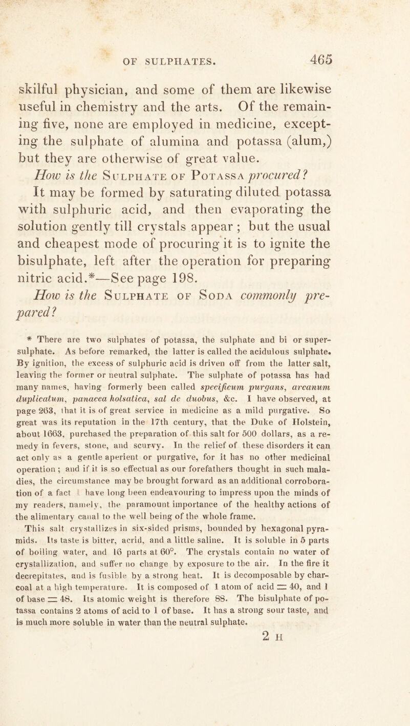 skilful physician, and some of them are likewise useful in chemistry and the arts. Of the remain- ing five, none are employed in medicine, except- ing the sulphate of alumina and potassa (alum,) but they are otherwise of great value. How is the Sulphate of Potassa procured? It may be formed by saturating diluted potassa with sulphuric acid, and then evaporating the solution gently till crystals appear ; but the usual and cheapest mode of procuring it is to ignite the bisulphate, left after the operation for preparing nitric acid.*—See page 198. Hoio is the Sulphate of Soda commonly pre- * There are two sulphates of potassa, the sulphate and bi or super- sulphate. As before remarked, the latter is called the acidulous sulphate. By ignition, the excess of sulphuric acid is driven off from the latter salt, leaving the former or neutral sulphate. The sulphate of potassa has had many names, having formerly been called specificum purgans, arcanum duplicatum, panacea holsatica, sal de duohus, &c. I have observed, at page 263, that it is of great service in medicine as a mild purgative. So great was its reputation in the 17th century, that the Duke of Holstein, about 1663, purchased the preparation of this salt for 500 dollars, as a re- medy in fevers, stone, and scurvy. In the relief of these disorders it can act only as a gentle aperient or purgative, for it has no other medicinal operation ; and if it is so effectual as our forefathers thought in such mala- dies, the circumstance may be brought forward as an additional corrobora- tion of a fact have long been endeavouring to impress upon the minds of my readers, namely, the paramount importance of the healthy actions of the alimentary canal to the well being of the whole frame. This salt crystallizes in six-sided prisms, bounded by hexagonal pyra- mids. Its taste is bitter, acrid, and a little saline. It is soluble in 5 parts of boiling water, and 16 parts at 60°. The crystals contain no water of crystallization, and suffer no change by exposure to the air. In the fire it decrepitates, and is fusible by a strong heat. It is decomposable by char- coal at a high temperature. It is composed of 1 atom of acid “ 40, and 1 of base zz 48. Its atomic weight is therefore 88. The bisulphate of po- tassa contains 2 atoms of acid to 1 of base. It has a strong sour taste, and is much more soluble in water than the neutral sulphate.