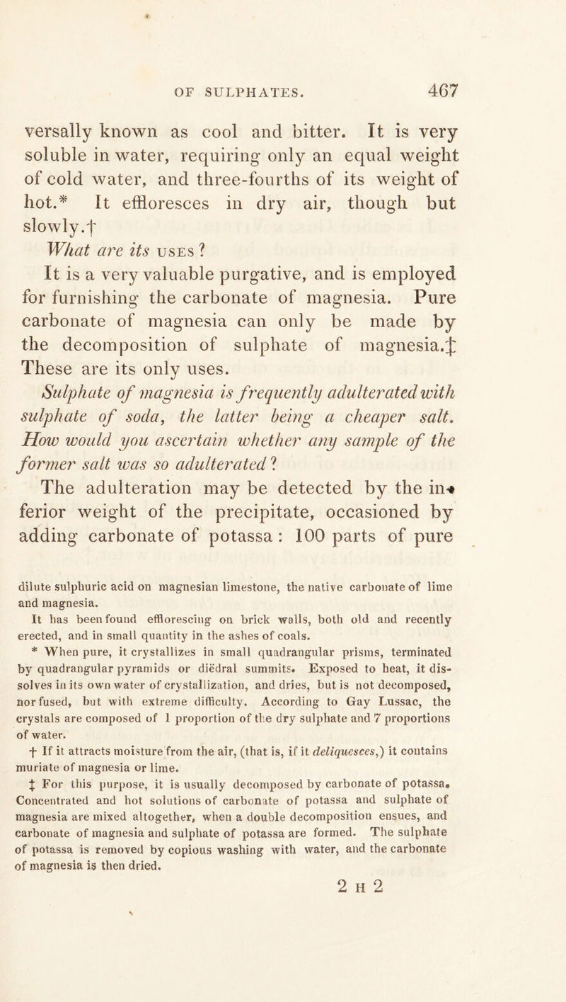 versally known as cool and bitter. It is very soluble in water, requiring only an equal weight of cold water, and three-fourths of its weight of hot.* It effloresces in dry air, though but What are its uses ? It is a very valuable purgative, and is employed for furnishing the carbonate of magnesia. Pure carbonate of magnesia can only be made by the decomposition of sulphate of magnesia.J These are its only uses. Sulphate of magnesia is frequently adulterated with sulphate of soda, the latter being a cheaper salt. How would you ascertain whether any sample of the former salt was so adulterated ? The adulteration may be detected by the in* ferior weight of the precipitate, occasioned by adding carbonate of potassa : 100 parts of pure dilute sulphuric acid on magnesian limestone, the native carbonate of lime and magnesia. It has been found efflorescing on brick walls, both old and recently erected, and in small quantity in the ashes of coals. * When pure, it crystallizes in small quadrangular prisms, terminated by quadrangular pyramids or diedral summits. Exposed to heat, it dis- solves in its own water of crystallization, and dries, but is not decomposed, nor fused, but with extreme difficulty. According to Gay Lussac, the crystals are composed of 1 proportion of tlie dry sulphate and 7 proportions of water. f If it attracts moisture from the air, (that is, if it deliquesces,) it contains muriate of magnesia or lime. X For this purpose, it is usually decomposed by carbonate of potassa. Concentrated and hot solutions of carbonate of potassa and sulphate of magnesia are mixed altogether, when a double decomposition ensues, and carbonate of magnesia and sulphate of potassa are formed. The sulphate of potassa is removed by copious washing with water, and the carbonate of magnesia is then dried. 2 h 2