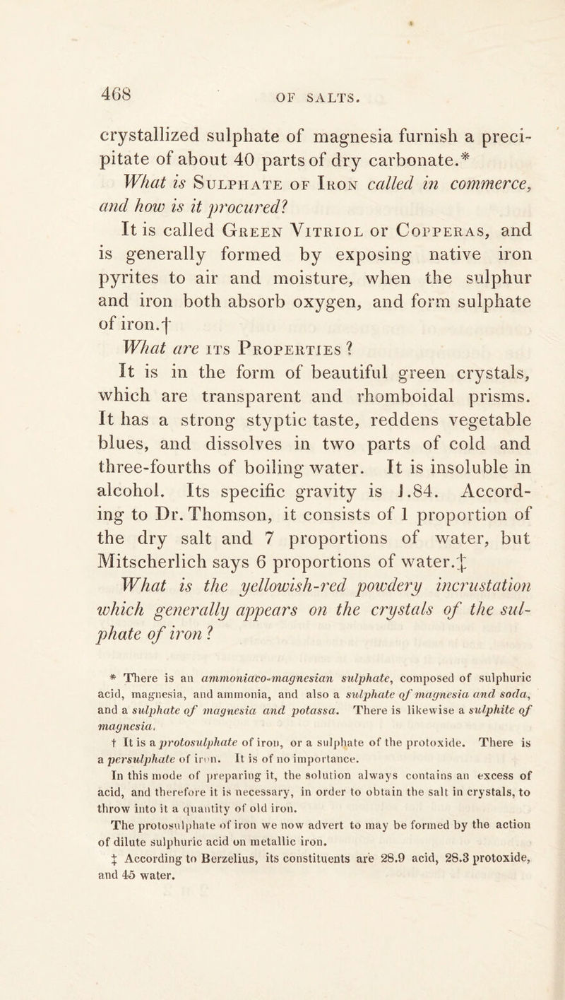 crystallized sulphate of magnesia furnish a preci- pitate of about 40 parts of dry carbonate.* What is Sulphate of Iron called in commerce, and hoiv is it procured? It is called Green Vitriol or Copperas, and is generally formed by exposing native iron pyrites to air and moisture, when the sulphur and iron both absorb oxygen, and form sulphate of iron.| What are its Properties ? It is in the form of beautiful green crystals, which are transparent and rhomboidal prisms. It has a strong styptic taste, reddens vegetable blues, and dissolves in two parts of cold and three-fourths of boiling water. It is insoluble in alcohol. Its specific gravity is J.84. Accord- ing to Dr. Thomson, it consists of 1 proportion of the dry salt and 7 proportions of water, but Mitscherlich says 6 proportions of water. J What is the yellowish-red powdery incrustation which generally appears on the crystals of the sul- phate of iron ? * There is an ammoniaco-magnesian sulphate, composed of sulphuric acid, magnesia, and ammonia, and also a sulphate of'magnesia and soda, and a sulphate of magnesia and potassa. There is likewise a sulphite of magnesia, t It is a protosulphate of iron, or a sulphate of the protoxide. There is a persulphate of iron. It is of no importance. In this mode of preparing it, the solution always contains an excess of acid, and therefore it is necessary, in order to obtain the salt in crystals, to throw into it a quantity of old iron. The protosulphate of iron we now advert to may be formed by the action of dilute sulphuric acid on metallic iron. $ According to Berzelius, its constituents are 28.9 acid, 28.3 protoxide, and 15 water.