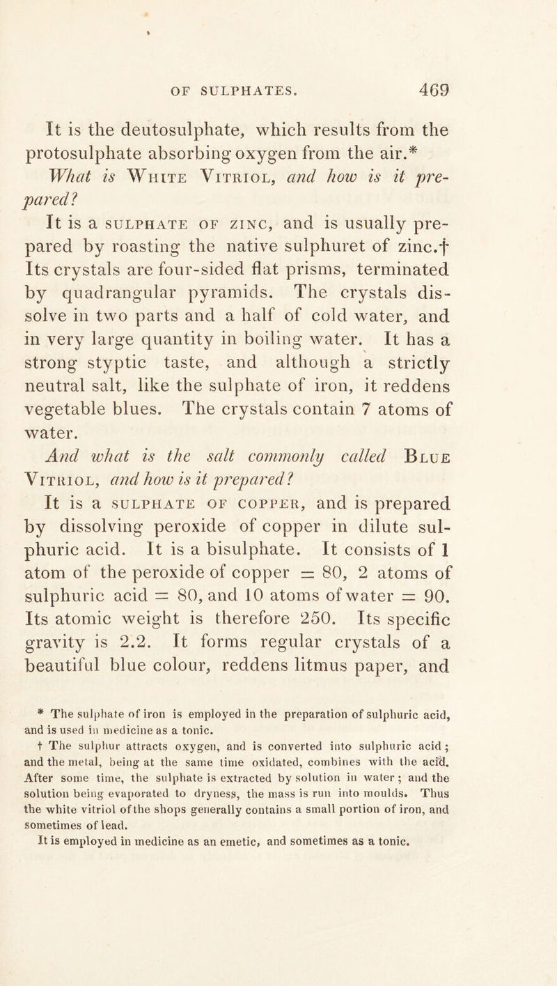 It is the deutosulphate, which results from the protosulphate absorbing oxygen from the air.* What is White Vitriol, and how is it pre- pared? It is a sulphate of zinc, and is usually pre- pared by roasting the native sulphuret of zinc.f Its crystals are four-sided flat prisms, terminated by quadrangular pyramids. The crystals dis- solve in two parts and a half of cold water, and in very large quantity in boiling water. It has a strong styptic taste, and although a strictly neutral salt, like the sulphate of iron, it reddens vegetable blues. The crystals contain 7 atoms of water. And what is the salt commonly called Blue Vitriol, and how is it prepared? It is a sulphate of copper, and is prepared by dissolving peroxide of copper in dilute sul- phuric acid. It is a bisulphate. It consists of 1 atom of the peroxide of copper =z 80, 2 atoms of sulphuric acid = 80, and 10 atoms of w ater = 90. Its atomic weight is therefore 250. Its specific gravity is 2.2. It forms regular crystals of a beautiful blue colour, reddens litmus paper, and * The sulphate of iron is employed in the preparation of sulphuric acid, and is used in medicine as a tonic. t The sulphur attracts oxygen, and is converted into sulphuric acid ; and the metal, being at the same time oxidated, combines with the acid. After some time, the sulphate is extracted by solution in water; and the solution being evaporated to dryness, the mass is run into moulds. Thus the white vitriol of the shops generally contains a small portion of iron, and sometimes of lead. It is employed in medicine as an emetic, and sometimes as a tonic.