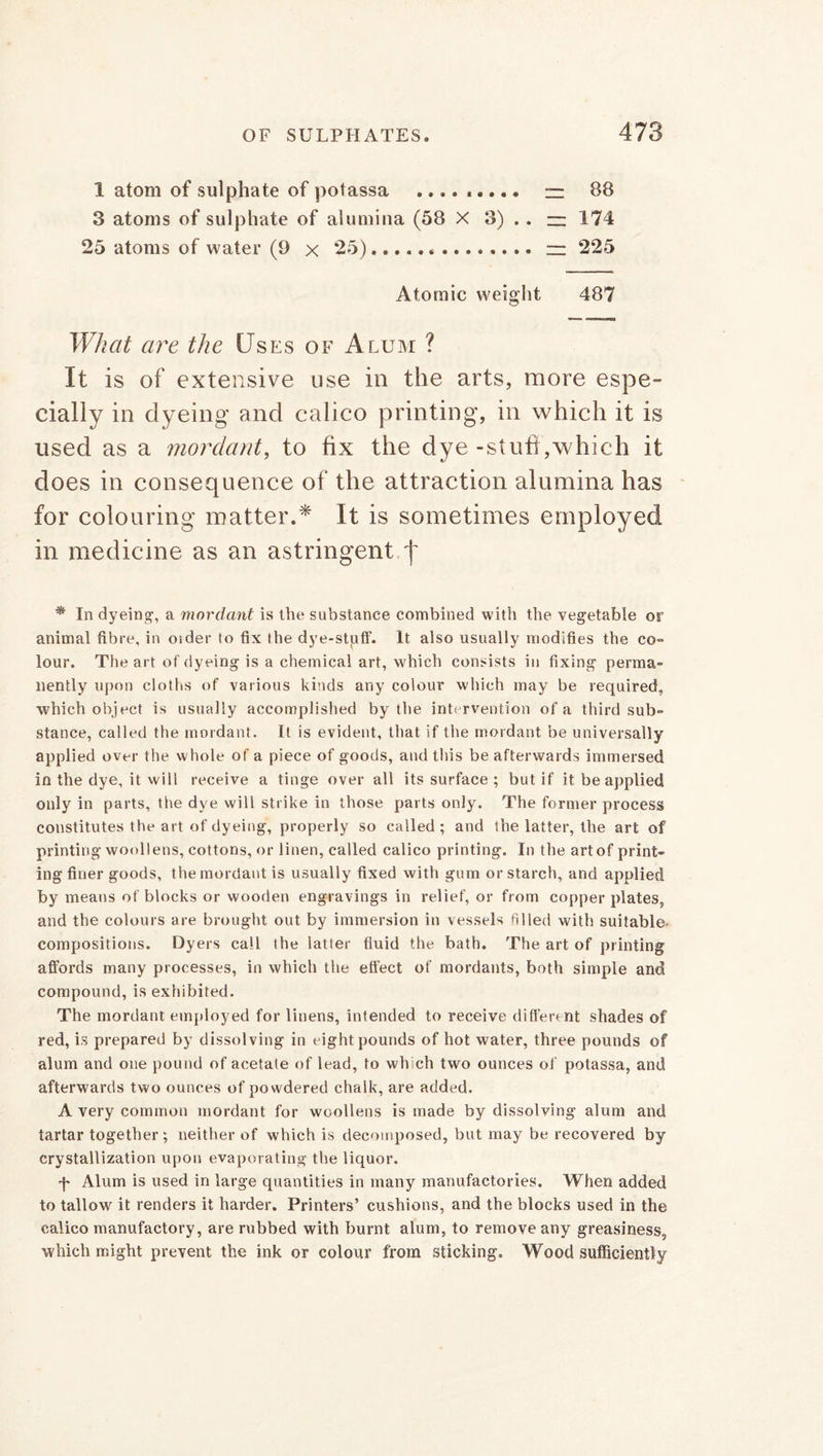 1 atom of sulphate of potassa ......... — 88 3 atoms of sulphate of alumina (58 X 3) . . — 174 25 atoms of water (9 x 25) rz 225 Atomic weight 487 What are the Uses of Alum ? It is of extensive use in the arts, more espe- cially in dyeing and calico printing, in which it is used as a mordant, to fix the dye-stuft,which it does in consequence of the attraction alumina has for colouring matter.* It is sometimes employed in medicine as an astringent f * In dyeing, a mordant is the substance combined with the vegetable or animal fibre, in older to fix the dye-stuff. It also usually modifies the co- lour. The art of dyeing is a chemical art, which consists in fixing perma- nently upon cloths of various kinds any colour which may be required, which object is usually accomplished by the intervention of a third sub- stance, called the mordant. It is evident, that if the mordant be universally applied over the whole of a piece of goods, and this be afterwards immersed in the dye, it will receive a tinge over all its surface ; but if it be applied only in parts, the dye will strike in those parts only. The former process constitutes the art of dyeing, properly so called ; and the latter, the art of printing woollens, cottons, or linen, called calico printing. In the art of print- ing finer goods, the mordant is usually fixed with gum or starch, and applied by means of blocks or wooden engravings in relief, or from copper plates, and the colours are brought out by immersion in vessels filled with suitable- compositions. Dyers call the latter fluid the bath. The art of printing affords many processes, in which the effect of mordants, both simple and compound, is exhibited. The mordant employed for linens, intended to receive different shades of red, is prepared by dissolving in eight pounds of hot water, three pounds of alum and one pound of acetate of lead, to which two ounces of potassa, and afterwards two ounces of powdered chalk, are added. A very common mordant for woollens is made by dissolving alum and tartar together; neither of which is decomposed, but may be recovered by crystallization upon evaporating the liquor. f Alum is used in large quantities in many manufactories. When added to tallow it renders it harder. Printers’ cushions, and the blocks used in the calico manufactory, are rubbed with burnt alum, to remove any greasiness, which might prevent the ink or colour from sticking. Wood sufficiently