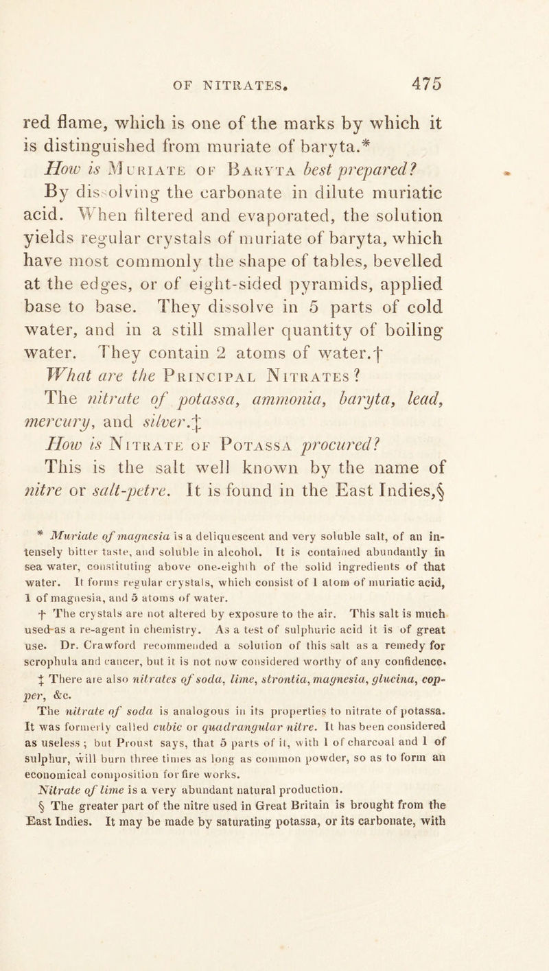 red flame, which is one of the marks by which it is distinguished from muriate of baryta.* * * § How is Muriate of Baryta best prepared? By dissolving the carbonate in dilute muriatic acid. When filtered and evaporated, the solution yields regular crystals of muriate of baryta, which have most commonly the shape of tables, bevelled at the edges, or of eight-sided pyramids, applied base to base. They dissolve in 5 parts of cold water, and in a still smaller quantity of boiling water. t hey contain 2 atoms of water, j' What are the Principal Nitrates? The nitrate of potassa, ammonia, baryta, lead, mercury, and silver f How is Nitrate of Potassa procuredl This is the salt well known by the name of nitre or salt-pet re. It is found in the East Indies,§ * Muriate of magnesia is a deliquescent and very soluble salt, of an in- tensely bitter taste, and soluble in alcohol. It is contained abundantly in sea water, constituting above one-eighth of the solid ingredients of that water. It forms regular crystals, which consist of 1 atom of muriatic acid, 1 of magnesia, and 5 atoms of water. f The crystals are not altered by exposure to the air. This salt is much used-as a re-agent in chemistry. As a test of sulphuric acid it is of great use. Dr. Crawford recommended a solution of this salt as a remedy for scrophula and cancer, but it is not now considered worthy of any confidence. \ There aie also nitrates of soda, lime, strontia, magnesia, glucina, cop- per, &c. The nitrate of soda is analogous in its properties to nitrate of potassa. It was formerly called cubic or quadrangular nitre. It has been considered as useless ; but Proust says, that 5 parts of it, with 1 of charcoal and 1 of sulphur, will burn three times as long as common powder, so as to form an economical composition for fire works. Nitrate of lime is a very abundant natural production. § The greater part of the nitre used in Great Britain is brought from the East Indies. It may be made by saturating potassa, or its carbonate, with