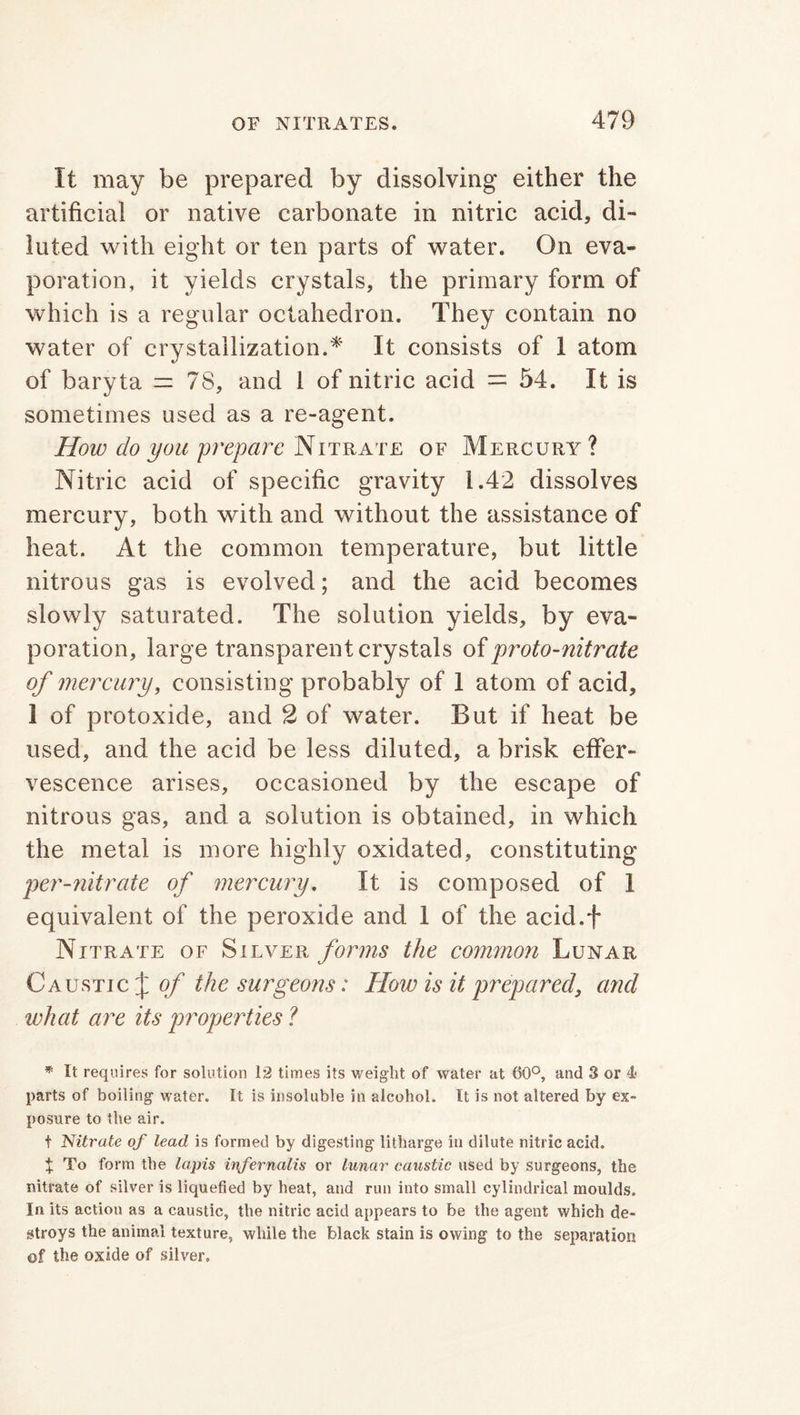 It may be prepared by dissolving either the artificial or native carbonate in nitric acid, di- luted with eight or ten parts of water. On eva- poration, it yields crystals, the primary form of which is a regular octahedron. They contain no water of crystallization.* It consists of 1 atom of baryta =78, and 1 of nitric acid = 54. It is sometimes used as a re-agent. How do you prepare Nitrate of Mercury? Nitric acid of specific gravity 1.42 dissolves mercury, both with and without the assistance of heat. At the common temperature, but little nitrous gas is evolved; and the acid becomes slowly saturated. The solution yields, by eva- poration, large transparent crystals of proto-nitrate of mercury, consisting probably of 1 atom of acid, 1 of protoxide, and 2 of water. But if heat be used, and the acid be less diluted, a brisk effer- vescence arises, occasioned by the escape of nitrous gas, and a solution is obtained, in which the metal is more highly oxidated, constituting per-nitrate of mercury. It is composed of 1 equivalent of the peroxide and 1 of the acid.f Nitrate of Silver forms the common Lunar Caustic £ of the surgeons: Flow is it prepared, and what are its properties ? * It requires for solution 12 times its weight of water at 60°, and 3 or 4j parts of boiling water. It is insoluble in alcohol. It is not altered by ex- posure to the air. f Nitrate of lead is formed by digesting litharge in dilute nitric acid. X To form the lapis ivfernalis or lunar caustic used by surgeons, the nitrate of silver is liquefied by heat, and run into small cylindrical moulds. In its action a3 a caustic, the nitric acid appears to be the agent which de- stroys the animal texture, while the black stain is owing to the separation of the oxide of silver.