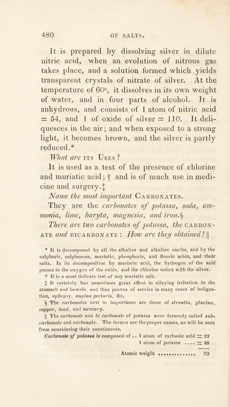 It is prepared by dissolving silver in dilute nitric acid, when an evolution of nitrous gas takes place, and a solution formed which yields transparent crystals of nitrate of silver. At the temperature of 60°, it dissolves in its own weight of water, and in four parts of alcohol. It is anhydrous, and consists of 1 atom of nitric acid == 54, and 1 of oxide of silver = 110. It deli- quesces in the air; and when exposed to a strong light, it becomes brown, and the silver is partly reduced.* What are its Uses ? It is used as a test of the presence of chlorine and muriatic acid; \ and is of much use in medi- cine and surgery.£ Name the most important Carbonates. They are the carbonates of pot ass a, soda, am- monia, lime, baryta, magnesia, and iron.§ There are tiro carbonates of potassa, the carbon- ate and bicarbonate : How are they obtained? || * It is decomposed by all the alkalies and alkaline earths, and by the sulphuric, sulphurous, muriatic, phosphoric, and fluoric acids, and their salts. In its decomposition by muriatic acid, the hydrogen of the acid passes to the oxygen of the oxide, and the chlorine unites with the silver. t It is a most delicate test of any muriatic salt. X It certainly has sometimes great effect in allaying irritation in the stomach and bowels, and thus proves of service in many cases of indiges- tion, epilepsy, angina pectoris, &c. § The carbonates next in importance are those of strontia, glucina, copper, lead, and mercury. ]| The carbonate and bi carbonate of potassa were formerly called sub- carbonate and carbonate. The former are the proper names, as will be seen from considering their constituents. Car bonate of potassa is composed of .. 1 atom of carbonic acid ~ 22 1 atom of potassa .... — 48 Atomic weight 70