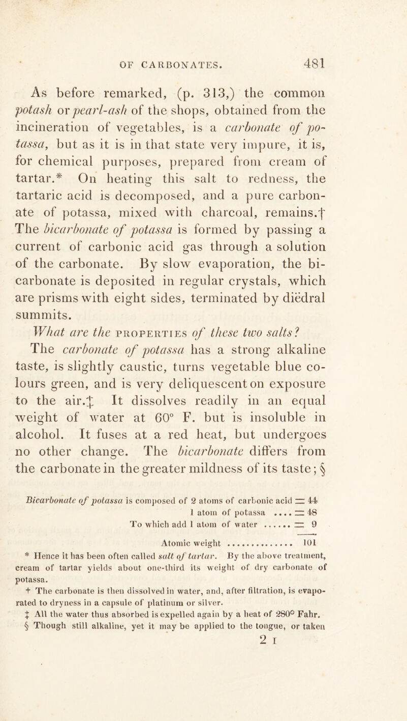 As before remarked, (p. 313,) the common potash or pearl-ash of the shops, obtained from the incineration of vegetables, is a carbonate of po- tass a, but as it is in that state very impure, it is, for chemical purposes, prepared from cream of tartar.* On heating this salt to redness, the tartaric acid is decomposed, and a pure carbon- ate of potassa, mixed with charcoal, remains.f The bicarbonate of potassa is formed by passing a current of carbonic acid gas through a solution of the carbonate. By slow evaporation, the bi- carbonate is deposited in regular crystals, which are prisms with eight sides, terminated by diedral summits. What are the properties of these two salts? The carbonate of potassa has a strong alkaline taste, is slightly caustic, turns vegetable blue co- lours green, and is very deliquescent on exposure to the air.J It dissolves readily in an equal weight of water at 60° F. but is insoluble in alcohol. It fuses at a red heat, but undergoes no other change. The bicarbonate differs from the carbonate in the greater mildness of its taste; § Bicarbonate of potassa is composed of 2 atoms of carbonic acid “ 44 I atom of potassa .... in 48 To which add 1 atom of water ~ 9 Atomic weight 101 * Hence it has been often called salt of tartar. By the above treatment, cream of tartar yields about one-third its weight of dry carbonate of potassa. t The carbonate is then dissolved in water, and, after filtration, is evapo- rated to dryness in a capsule of platinum or silver. J All the water thus absorbed is expelled again by a heat of 280° Fahr. § Though still alkaline, yet it may be applied to the tongue, or taken 2 i