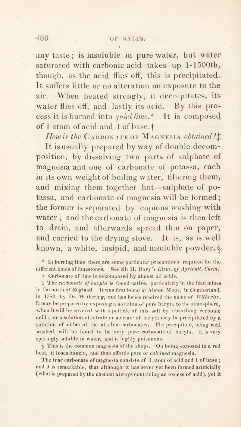 any taste; is insoluble in pure water, but water saturated with carbonic acid takes up l-150Oth, though, as the acid flies off, this is precipitated. It suffers little or no alteration on exposure to the air. When heated strongly, it decrepitates, its water flies off”, and lastly its acid. By this pro- cess it is burned into quicklime.* It is composed of 1 atom of acid and 1 of base.f Howls the Carbonate of Magnesia obtained It is usually prepared byway of double decom- position, by dissolving two parts of sulphate of magnesia and one of carbonate of potassa, each in its own weight of boiling water, filtering them, and mixing them together hot—sulphate of po- tassa, and carbonate of magnesia will be formed; the former is separated by copious washing with water ; and the carbonate of magnesia is then left to drain, and afterwards spread thin on paper, and carried to the drying stove. It is, as is well known, a white, insipid, and insoluble powder. § * In burning lime there are some particular precautions required for the different kinds of limestones. See Sir II. Davy’s Elem. of Agricult. Chem. +■ Carbonate of lime is decomposed by almost all acids. % The carbonate of baryta is found native, particularly in the lead mines in the north of England. It was first found at Alston Moor, in Cumberland, in 1783, by Dr. Withering, and has hence received the name of Withe-rite. It may be prepared by exposing a solution of pure baryta to the atmosphere, when it will be covered with a pellicle of this salt by absorbing carbonic acid ; or a solution of nitrate or muriate of baryta may be precipitated by a solution of either of the alkaline carbonates. The precipitate, being well washed, will be found to be very pure carbonate of baryta. It is very sparingly soluble in water, and is highly poisonous. § This is the common magnesia of the shops. On being exposed to a red heat, it loses its acid, and thus affords pure or calcined magnesia. The true carbonate of magnesia consists of 1 atom of acid and 1 of base ; and it is remarkable, that although it has never yet been formed artificially (what is prepared by the chemist always containing an excess of acid), yet it