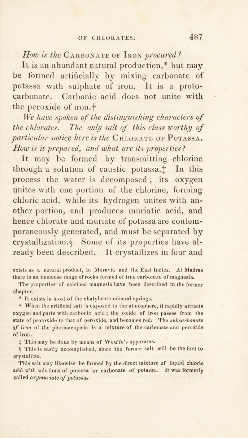 How is the Carbonate of Iron procured? It is an abundant natural production,* but may be formed artificially by mixing carbonate of potassa with sulphate of iron. It is a proto- carbonate. Carbonic acid does not unite with the peroxide of iron.f We have spoken of the distinguishing characters of the chlorates. The only salt of this class worthy of particular notice here is the Chlorate of Potassa. How is it prepared, and what are its properties? It may be formed by transmitting chlorine through a solution of caustic potassa.\ In this process the water is decomposed ; its oxygen unites with one portion of the chlorine, forming chloric acid, while its hydrogen unites with an- other portion, and produces muriatic acid, and hence chlorate and muriate of potassa are contem- poraneously generated, and must be separated by crystallization.§ Some of its properties have al- ready been described. It crystallizes in four and exists as a natural product, in Moravia and the East Indies. At Madras there is an immense range of rocks formed of true carbonate of magnesia. The properties of calcined magnesia have been described in the former chapter. * It exists in most of the chalybeate mineral springs. + When the artificial salt is exposed to the atmosphere, it rapidly attracts oxygen and parts with carbonic acid; the oxide of iron passes from the state of protoxide to that of peroxide, and becomes red. The subcarbonate of iron of the pharmacopaeia is a mixture of the carbonate and peroxide of iron. X This may be done by means of Woulfe’s apparatus. § This is easily accomplished, since the former salt will be the first to crystallize. This salt may likewise be formed by the direct mixture of liquid chloric acid with solutions of potassa or carbonate of potassa. It was formerly called oxymuriate of potassa.