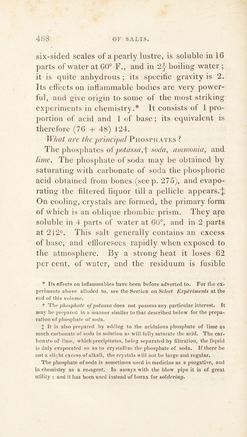 & six-sided scales of a pearly lustre, is soluble in 16 parts of water at 60° F., and in 2~ boiling water ; it is quite anhydrous ; its specific gravity is 2. Its effects on inflammable bodies are very power- ful, and give origin to some of the most striking experiments in chemistry.* It consists of 1 pro- portion of acid and 1 of base; its equivalent is therefore (76 + 48) 124. What are the principal Phosphates ? The phosphates ofpotassa,^ soda, ammonia, and lime. The phosphate of soda may be obtained by saturating with carbonate of soda the phosphoric acid obtained from bones (seep. 275), and evapo- rating the filtered liquor till a pellicle appears.J On cooling, crystals are formed, the primary form of which is an oblique rhombic prism. They are soluble in 4 parts of water at 60°, and in 2 parts at 212°. This salt generally contains an excess of base, and effloresces rapidly when exposed to the atmosphere. By a strong heat it loses 62 per cent, of water, and the residuum is fusible * Its effects on inflammables have been before adverted to. For the ex- periments above alluded to, see the Section on Select Experiments at the end of this volume. + The phosphate of potassa does not possess any particular interest. It may be prepared in a manner similar to that described below for the prepa- ration of phosphate of soda. J It is also prepared by adding to the acidulous phosphate of lime as much carbonate of soda in solution as will fully saturate the acid. The car- bonate of lime, which precipitates, being separated by filtration, the liquid is duly evaporated so as to crystallize the phosphate of soda. If there be not a slight excess of alkali, the crystals will not be large and regular. The phosphate of soda is sometimes used in medicine as a purgative, and in chemistry as a re-agent. In assays with the blow pipe it is of great utility ; and it has been used instead of borax for soldering.