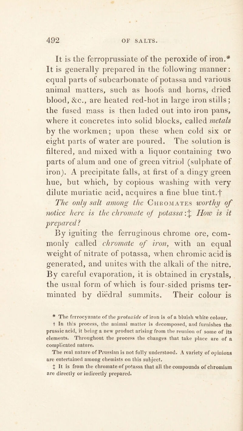 It is the ferroprussiate of the peroxide of iron.* It is generally prepared in the following manner: equal parts of subcarbonate of potassa and various animal matters, such as hoofs and horns, dried blood, &c., are heated red-hot in large iron stills ; the fused mass is then laded out into iron pans, where it concretes into solid blocks, called metals by the workmen; upon these when cold six or eight parts of water are poured. The solution is filtered, and mixed with a liquor containing two parts of alum and one of green vitriol (sulphate of iron). A precipitate falls, at first of a dingy green hue, but which, by copious washing with very dilute muriatic acid, acquires a fine blue tint.'f The only salt among the Chromates worthy of notice here is the chromate of potassa Hoiv is it prepared ? By igniting the ferruginous chrome ore, com- monly called chromate of iron, with an equal weight of nitrate of potassa, when chromic acid is generated, and unites with the alkali of the nitre. By careful evaporation, it is obtained in crystals, the usual form of which is four-sided prisms ter- minated by diedral summits. Their colour is * The ferrocyanate of the protoxide of iron is of a bluish white colour. t In this process, the animal matter is decomposed, and furnishes the prussic acid, it being1 a new product arising from the reunion of some of its elements. Throughout the process the changes that take place are of a complicated nature. The real nature of Prussian is not fully understood. A variety of opinions are entertained among chemists on this subject. X It is from the chromate of potassa that all the compounds of chromium are directly or indirectly prepared.