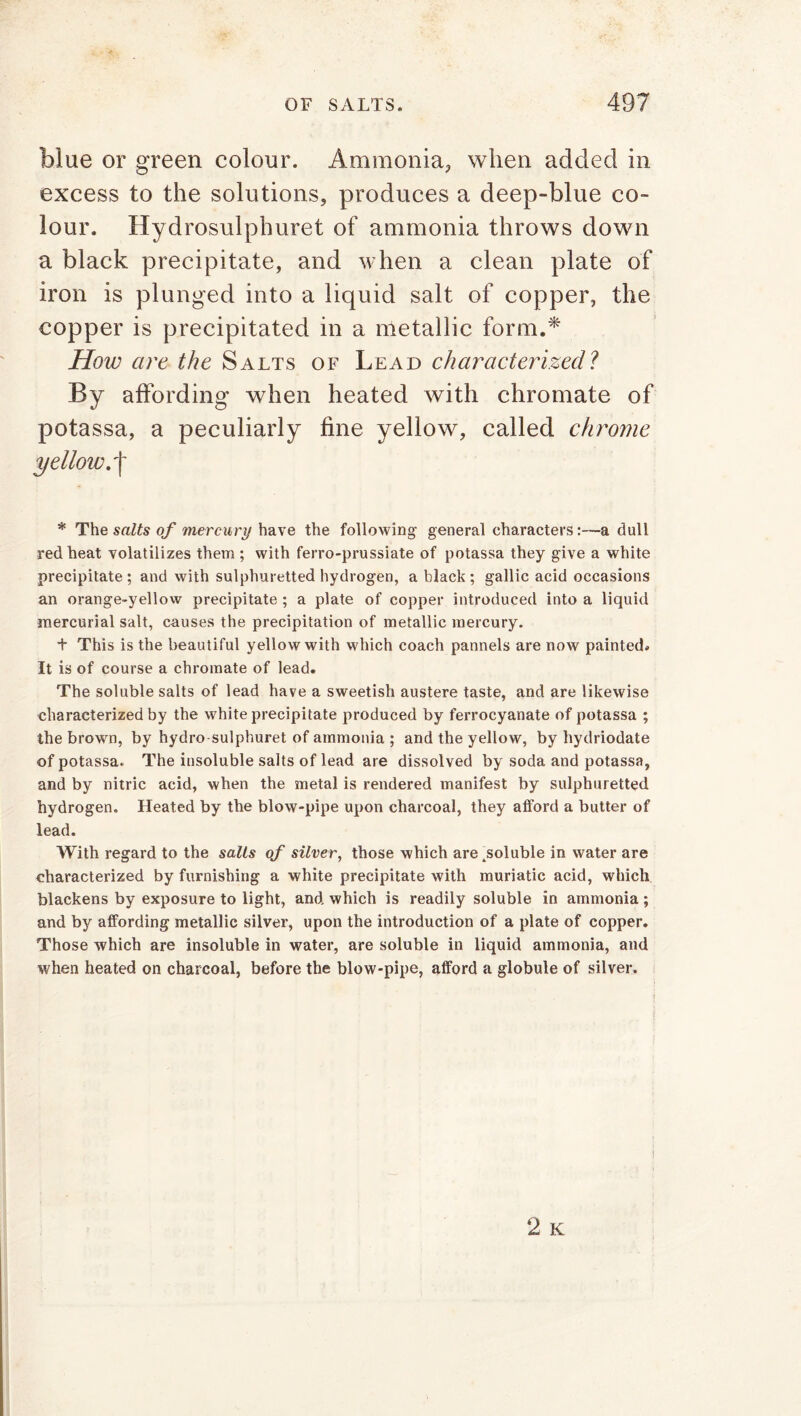 blue or green colour. Ammonia, when added in excess to the solutions, produces a deep-blue co- lour. Hydrosulphuret of ammonia throws down a black precipitate, and when a clean plate of iron is plunged into a liquid salt of copper, the copper is precipitated in a metallic form.* How are the Salts of Lead characterized? By affording when heated with chromate of potassa, a peculiarly fine yellow, called chrome yellow r\ * The salts of mercury have the following general characters:—a dull red heat volatilizes them ; with ferro-prussiate of potassa they give a white precipitate ; and with sulphuretted hydrogen, a black ; gallic acid occasions an orange-yellow precipitate ; a plate of copper introduced into a liquid mercurial salt, causes the precipitation of metallic mercury. + This is the beautiful yellow with which coach pannels are now painted. It is of course a chromate of lead. The soluble salts of lead have a sweetish austere taste, and are likewise characterized by the white precipitate produced by ferrocyanate of potassa ; the brown, by hydro sulphuret of ammonia ; and the yellow, by hydriodate of potassa. The insoluble salts of lead are dissolved by soda and potassa, and by nitric acid, when the metal is rendered manifest by sulphuretted hydrogen. Heated by the blow-pipe upon charcoal, they afford a butter of lead. With regard to the salts of silver, those which are ^soluble in water are characterized by furnishing a white precipitate with muriatic acid, which blackens by exposure to light, and which is readily soluble in ammonia; and by affording metallic silver, upon the introduction of a plate of copper. Those which are insoluble in water, are soluble in liquid ammonia, and when heated on charcoal, before the blow-pipe, afford a globule of silver. 2 K t