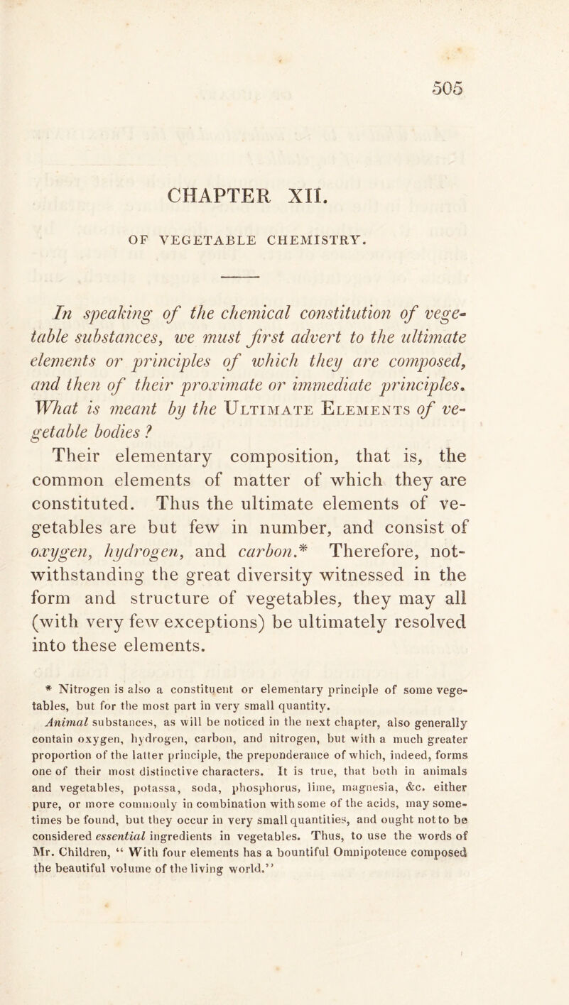 CHAPTER XII. OF VEGETABLE CHEMISTRY. In speaking of the chemical constitution of vege- table substances, we must first advert to the ultimate elements or principles of which they are composed, and then of their proximate or immediate principles. What is meant by the Ultimate Elements of ve- getable bodies ? Their elementary composition, that is, the common elements of matter of which they are constituted. Thus the ultimate elements of ve- getables are but few in number, and consist of oxygen, hydrogen, and carbon.* Therefore, not- withstanding the great diversity witnessed in the form and structure of vegetables, they may all (with very few exceptions) be ultimately resolved into these elements. * Nitrogen is also a constituent or elementary principle of some vege- tables, but for the most part in very small quantity. Animal substances, as will be noticed in the next chapter, also generally contain oxygen, hydrogen, carbon, and nitrogen, but with a much greater proportion of the latter principle, the preponderance of which, indeed, forms one of their most distinctive characters. It is true, that both in animals and vegetables, potassa, soda, phosphorus, lime, magnesia, &c. either pure, or more commonly in combination with some of the acids, may some- times be found, but they occur in very small quantities, and ought not to be considered essential ingredients in vegetables. Thus, to use the words of Mr. Children, “ With four elements has a bountiful Omnipotence composed the beautiful volume of the living world.”