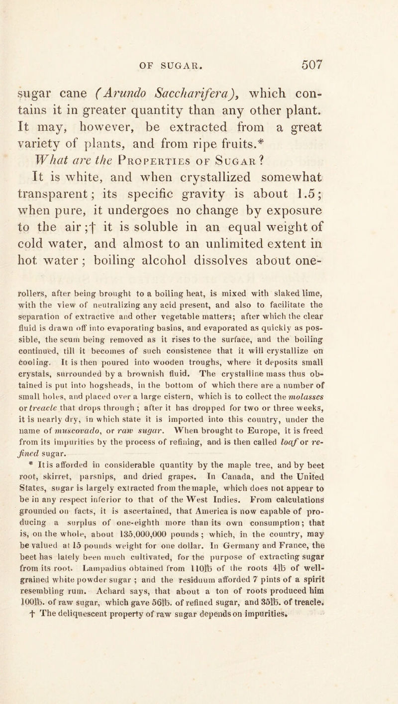 sugar cane (Arundo Saccharifera), which con- tains it in greater quantity than any other plant. It may, however, be extracted from a great variety of plants, and from ripe fruits.* What are the Properties of Sugar? It is white, and when crystallized somewhat transparent; its specific gravity is about 1.5; when pure, it undergoes no change by exposure to the air ;f it is soluble in an equal weight of cold water, and almost to an unlimited extent in hot water ; boiling alcohol dissolves about one- rollers, after being brought to a boiling heat, is mixed with slaked lime, with the view of neutralizing any acid present, and also to facilitate the separation of extractive and other vegetable matters; after which the clear fluid is drawn off into evaporating basins, and evaporated as quickly as pos- sible, tiie scum being removed as it rises to the surface, and the boiling continued, till it becomes of such consistence that it will crystallize on cooling. It is then poured into wooden troughs, where it deposits small crystals, surrounded by a brownish fluid. The crystalline mass thus ob- tained is put into hogsheads, in the bottom of which there are a number of small holes, and placed over a large cistern, which is to collect the molasses ox treacle that drops through ; after it has dropped for two or three weeks, it is nearly dry, in which state it is imported into this country, under the name of muscovado, or raw sugar. When brought to Europe, it is freed from its impurities by the process of refining, and is then called loaf or re- fined sugar. * It is afforded in considerable quantity by the maple tree, and by beet root, skirret, parsnips, and dried grapes. In Canada, and the United States, sugar is largely extracted from the maple, which does not appear to be in any respect inferior to that of the West Indies. From calculations grounded on facts, it is ascertained, that America is now capable of pro- ducing a surplus of one-eighth more than its own consumption; that is, on the whole, about 135,000,000 pounds ; which, in the country, may be valued at 15 pounds weight for one dollar. In Germany and France, the beet has lately been much cultivated, for the purpose of extracting sugar from its root. Lampadius obtained from 110!b of the roots 4ib of well- grained white powder sugar ; and the residuum afforded 7 pints of a spirit resembling rum. Achard says, that about a ton of roots produced him 1001b. of raw sugar, which gave 56fb. of refined sugar, and 35h3. of treacle. f The deliquescent property of raw sugar depends on impurities.