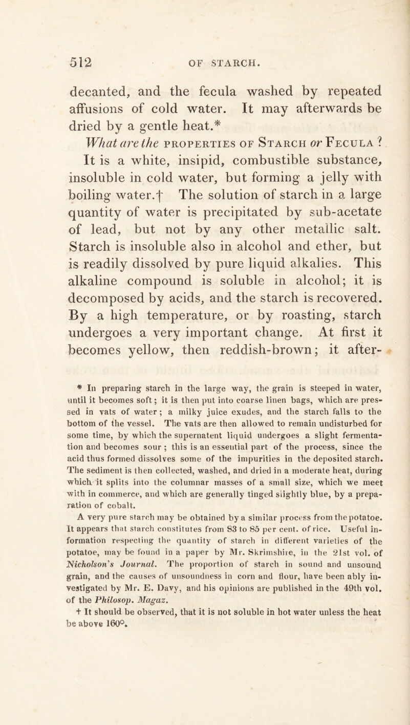 decanted, and the fecula washed by repeated affusions of cold water. It may afterwards be dried by a gentle heat.* What are the properties of Starch or Fecula ? It is a white, insipid, combustible substance, insoluble in cold water, but forming a jelly with boiling water.f The solution of starch in a large quantity of water is precipitated by sub-acetate of lead, but not by any other metallic salt. Starch is insoluble also in alcohol and ether, but is readily dissolved by pure liquid alkalies. This alkaline compound is soluble in alcohol; it is decomposed by acids, and the starch is recovered. By a high temperature, or by roasting, starch undergoes a very important change. At first it becomes yellow, then reddish-brown; it after- # In preparing starch in the large way, the grain is steeped in water, until it becomes soft; it is then put into coarse linen bags, which are pres- sed in vats of water ; a milky juice exudes, and the starch falls to the bottom of the vessel. The vats are then allowed to remain undisturbed for some time, by which the supernatent liquid undergoes a slight fermenta- tion and becomes sour ; this is an essential part of the process, since the acid thus formed dissolves some of the impurities in the deposited starch. The sediment is then collected, washed, and dried in a moderate heat, during which it splits into the columnar masses of a small size, which we meet with in commerce, and which are generally tinged slightly blue, by a prepa- ration of cobalt. A very pure starch may be obtained by a similar process from the potatoe. It appears that starch constitutes from 83 to 85 per cent, of rice. Useful in- formation respecting the quantity of starch in different varieties of the potatoe, may be found in a paper by Mr. Skrimshire, in the 21st vol. of Nicholson's Journal. The proportion of starch in sound and unsound grain, and the causes of unsoundness in corn and flour, have been ably in- vestigated by Mr. E. Davy, and his opinions are published in the 49th vol. of the Philosop. Magaz. + It should be observed, that it is not soluble in hot water unless the heat be above 160°.