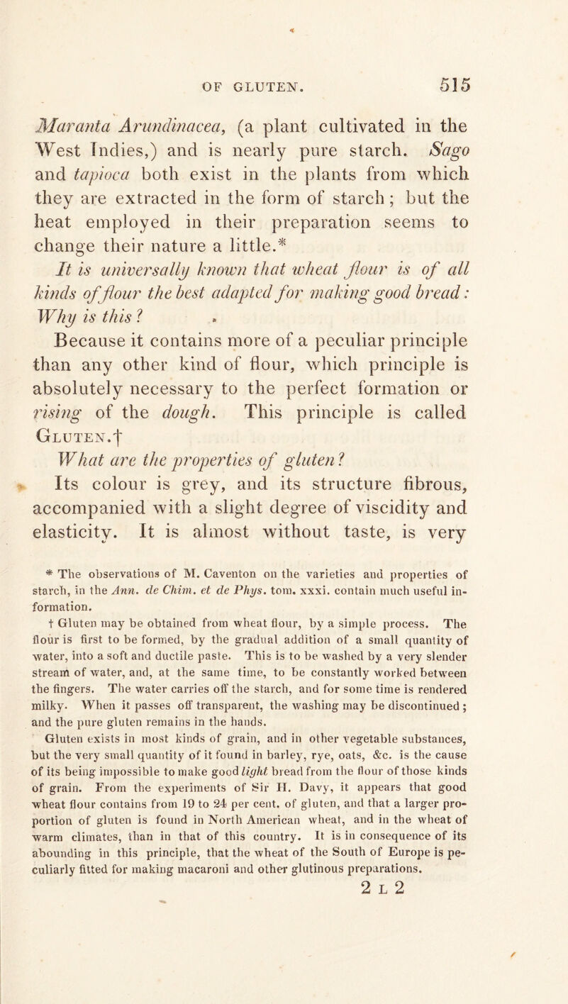 Mar ant a Arundmacea, (a plant cultivated in the West Indies,) and is nearly pure starch. Sago and tapioca both exist in the plants from which they are extracted in the form of starch ; but the heat employed in their preparation seems to change their nature a little.* It is universally known that wheat flour is of all kinds of flour the best adapted for making good bread: Why is this ? Because it contains more of a peculiar principle than any other kind of flour, which principle is absolutely necessary to the perfect formation or rising of the dough. This principle is called Gluten, f What are the properties of gluten ? Its colour is grey, and its structure fibrous, accompanied with a slight degree of viscidity and elasticity. It is almost without taste, is very * The observations of M. Caventon on the varieties and properties of starch, in the Ann. cle Chun, et de Phys. tom. xxxi. contain much useful in- formation. t Gluten may be obtained from wheat flour, by a simple process. The flour is first to be formed, by the gradual addition of a small quantity of water, into a soft and ductile paste. This is to be washed by a very slender stream of water, and, at the same time, to be constantly worked between the fingers. The water carries otf the starch, and for some time is rendered milky. When it passes off transparent, the washing may be discontinued ; and the pure gluten remains in the hands. Gluten exists in most kinds of grain, and in other vegetable substances, but the very small quantity of it found in barley, rye, oats, &c. is the cause of its being impossible to make good light bread from the flour of those kinds of grain. From the experiments of Sir H. Davy, it appears that good wheat flour contains from 19 to 24 per cent, of gluten, and that a larger pro- portion of gluten is found in North American wheat, and in the wheat of warm climates, than in that of this country. It is in consequence of its abounding in this principle, that the wheat of the South of Europe is pe- culiarly fitted for making macaroni and other glutinous preparations. 2 l 2