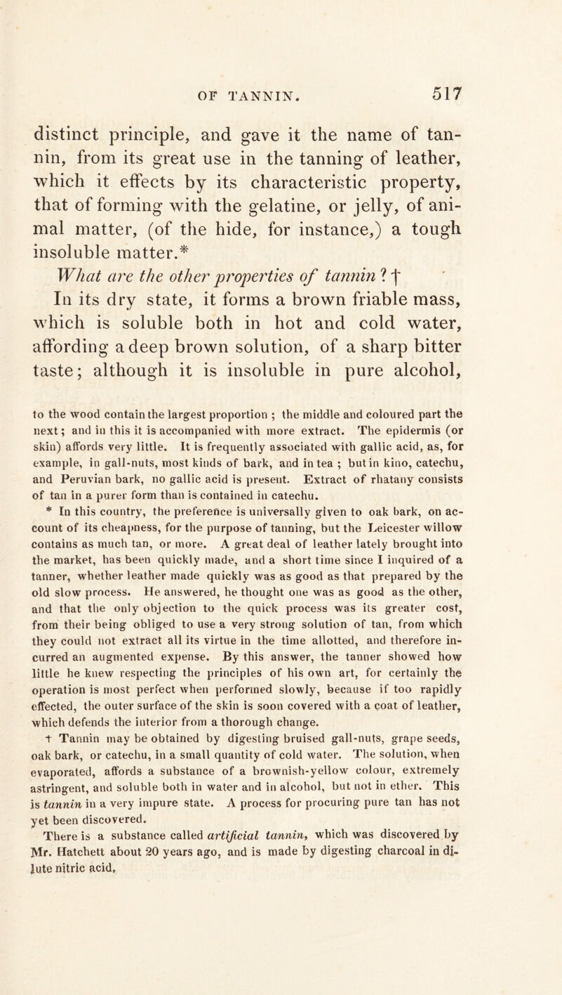 distinct principle, and gave it the name of tan- nin, from its great use in the tanning of leather, which it effects by its characteristic property, that of forming with the gelatine, or jelly, of ani- mal matter, (of the hide, for instance,) a tough insoluble matter.* What are the other properties of tannin ? j~ In its dry state, it forms a brown friable mass, which is soluble both in hot and cold water, affording a deep brown solution, of a sharp bitter taste; although it is insoluble in pure alcohol, to the wood contain the largest proportion ; the middle and coloured part the next; and in this it is accompanied with more extract. The epidermis (or skin) affords very little. It is frequently associated with gallic acid, as, for example, in gall-nuts, most kinds of bark, and in tea ; but in kino, catechu, and Peruvian bark, no gallic acid is present. Extract of rhatany consists of tan in a purer form than is contained in catechu. * In this country, the preference is universally given to oak bark, on ac- count of its cheapness, for the purpose of tanning, but the Leicester willow contains as much tan, or more. A great deal of leather lately brought into the market, has been quickly made, and a short time since I inquired of a tanner, whether leather made quickly was as good as that prepared by the old slow process. He answered, he thought one was as good as the other, and that the only objection to the quick process was its greater cost, from their being obliged to use a very strong solution of tan, from which they could not extract all its virtue in the time allotted, and therefore in- curred an augmented expense. By this answer, the tanner showed how little he knew respecting the principles of his own art, for certainly the operation is most perfect when performed slowly, because if too rapidly effected, the outer surface of the skin is soon covered with a coat of leather, which defends the interior from a thorough change. t Tannin may be obtained by digesting bruised gall-nuts, grape seeds, oak bark, or catechu, in a small quantity of cold water. The solution, when evaporated, affords a substance of a brownish-yellow colour, extremely astringent, and soluble both in water and in alcohol, but not in ether. This is tannin in a very impure state. A process for procuring pure tan has not yet been discovered. There is a substance called artificial tannin, which was discovered by Mr. Hatchett about 20 years ago, and is made by digesting charcoal in di- lute nitric acid.