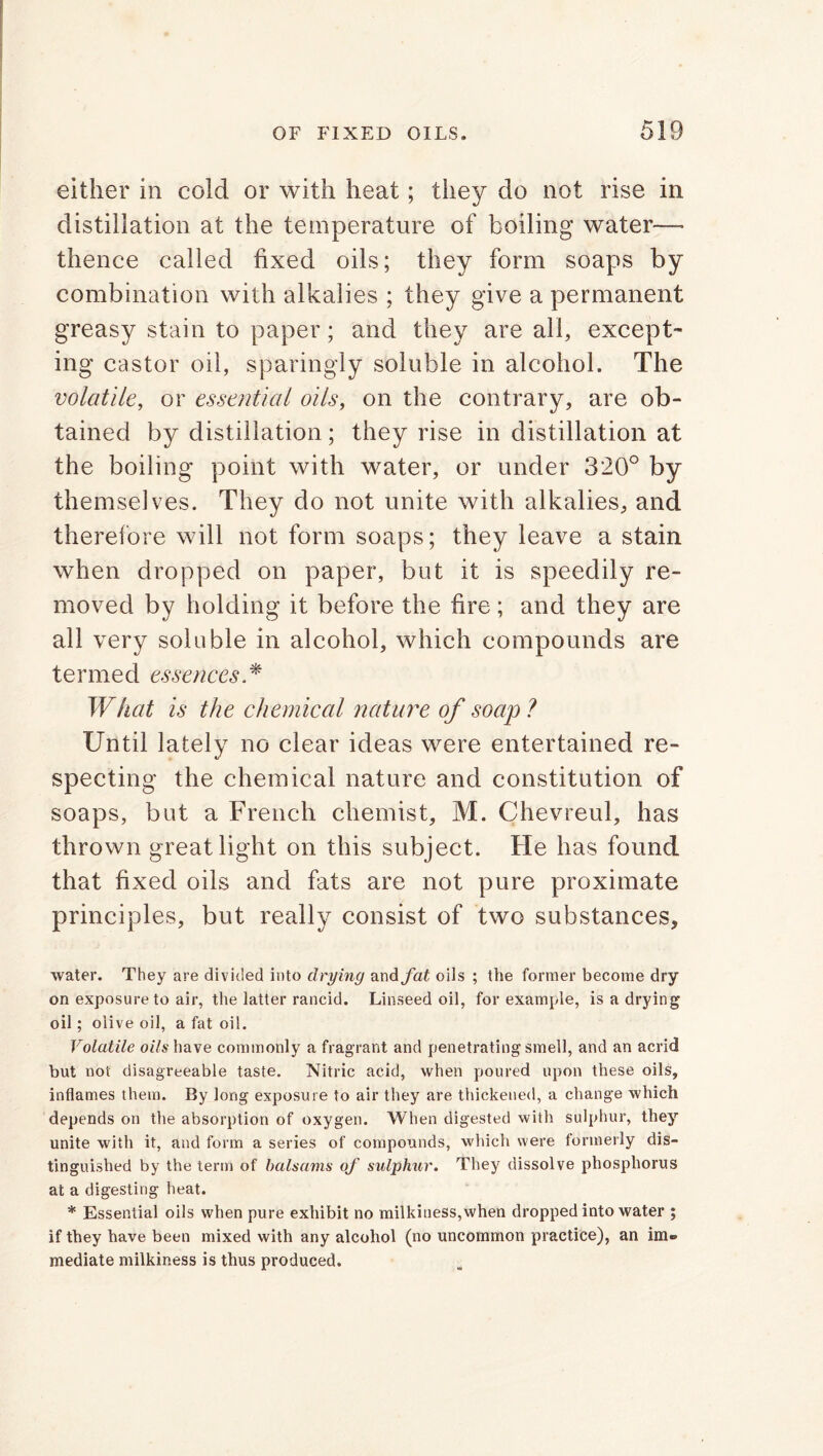 either in cold or with heat; they do not rise in distillation at the temperature of boiling water— thence called fixed oils; they form soaps by combination with alkalies ; they give a permanent greasy stain to paper; and they are all, except- ing castor oil, sparingly soluble in alcohol. The volatile, or essential oils, on the contrary, are ob- tained by distillation; they rise in distillation at the boiling point with water, or under 320° by themselves. They do not unite with alkalies, and therefore will not form soaps; they leave a stain when dropped on paper, but it is speedily re- moved by holding it before the fire; and they are all very soluble in alcohol, which compounds are termed essences * What is the chemical nature of soap? Until lately no clear ideas were entertained re- specting the chemical nature and constitution of soaps, but a French chemist, M. Chevreul, has thrown great light on this subject. He has found that fixed oils and fats are not pure proximate principles, but really consist of two substances, water. They are divided into drying and fat oils ; the former become dry on exposure to air, the latter rancid. Linseed oil, for example, is a drying oil; olive oil, a fat oil. Volatile oils have commonly a fragrant and penetrating smell, and an acrid but not disagreeable taste. Nitric acid, when poured upon these oils, inflames them. By long exposure to air they are thickened, a change which depends on the absorption of oxygen. When digested with sulphur, they unite with it, and form a series of compounds, which were formerly dis- tinguished by the term of balsams of sulphur. They dissolve phosphorus at a digesting heat. * Essential oils when pure exhibit no milkiness,when dropped into water ; if they have been mixed with any alcohol (no uncommon practice), an im» mediate milkiness is thus produced.