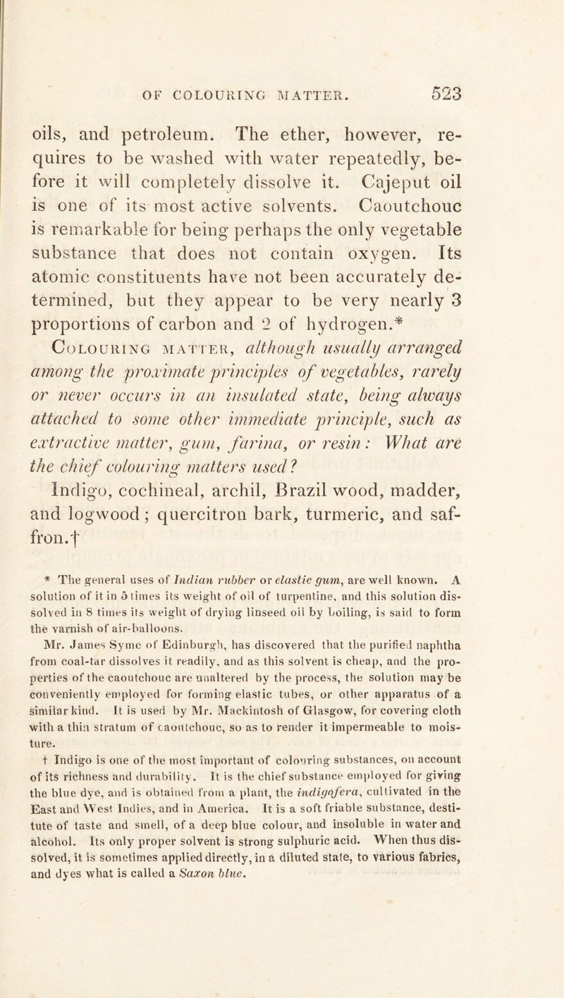 oils, and petroleum. The ether, however, re- quires to be washed with water repeatedly, be- fore it will completely dissolve it. Cajeput oil is one of its most active solvents. Caoutchouc is remarkable for being perhaps the only vegetable substance that does not contain oxygen. Its atomic constituents have not been accurately de- termined, but they appear to be very nearly 3 proportions of carbon and 2 of hydrogen.* Colouring matter, although usually arranged among the proximate principles of vegetables, rarely or never occurs in an insulated state, being always attached to some other immediate principle, such as extractive matter, gum, farina, or resin : What are the chief colouring: matters used ? Indigo, cochineal, archil, Brazil wood, madder, and logwood; quercitron bark, turmeric, and saf- fron. | * The general uses of Indian rubber or elastic gum, are well known. A solution of it in 5 times its weight of oil of turpentine, and this solution dis* solved in 8 times its weight of drying linseed oil by boiling, is said to form the varnish of air-balloons. Mr. James Symc of Edinburgh, has discovered that the purified naphtha from coal-tar dissolves it readily, and as this solvent is cheap, and the pro- perties of the caoutchouc are unaltered by the process, the solution may be conveniently employed for forming elastic tubes, or other apparatus of a similar kind. It is used by Mr. Mackintosh of Glasgow, for covering cloth with a thin stratum of caoutchouc, so as to render it impermeable to mois- ture. t Indigo is one of the most important of colouring substances, on account of its richness and durability. It is the chief substance employed for giving the blue dye, and is obtained from a plant, the indigofera, cultivated in the East and West Indies, and in America. It is a soft friable substance, desti- tute of taste and smell, of a deep blue colour, and insoluble in water and alcohol. Its only proper solvent is strong sulphuric acid. When thus dis- solved, it is sometimes applied directly, in a diluted stale, to various fabrics, and dyes what is called a Saxon blue.