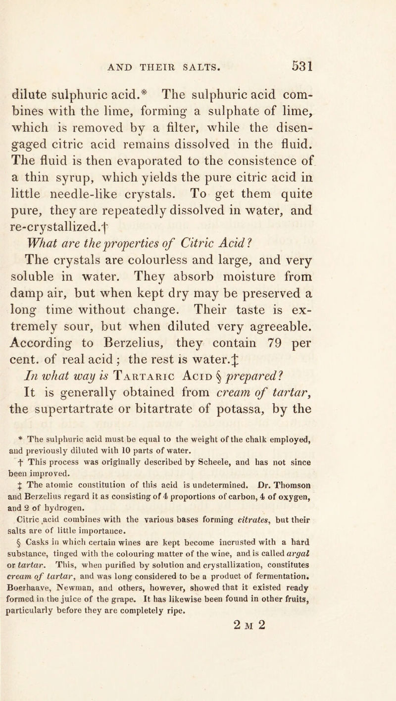dilute sulphuric acid.* * * § The sulphuric acid com- bines with the lime, forming a sulphate of lime, which is removed by a filter, while the disen- gaged citric acid remains dissolved in the fluid. The fluid is then evaporated to the consistence of a thin syrup, which yields the pure citric acid in little needle-like crystals. To get them quite pure, they are repeatedly dissolved in water, and re-crystallized.f What are the properties of Citric Acid? The crystals are colourless and large, and very soluble in water. They absorb moisture from damp air, but when kept dry may be preserved a long time without change. Their taste is ex- tremely sour, but when diluted very agreeable. According to Berzelius, they contain 79 per cent, of real acid ; the rest is water. J In what way is Tartaric Acid § prepared? It is generally obtained from cream of tartar, the supertartrate or bitartrate of potassa, by the * The sulphuric acid must be equal to the weight of the chalk employed, and previously diluted with 10 parts of water. f This process was originally described by Scheele, and has not since been improved. J The atomic constitution of this acid is undetermined. Dr. Thomson and Berzelius regard it as consisting of 4 proportions of carbon, 4 of oxygen, and 2 of hydrogen. Citric acid combines with the various bases forming citrates, but their salts are of little importance. § Casks in which certain wines are kept become incrusted with a hard substance, tinged with the colouring matter of the wine, and is called argal or tartar. This, when purified by solution and crystallization, constitutes cream of tartar, and was long considered to be a product of fermentation. Boerhaave, Newman, and others, however, showed that it existed ready formed in the juice of the grape. It has likewise been found in other fruits, particularly before they are completely ripe. 2 m 2
