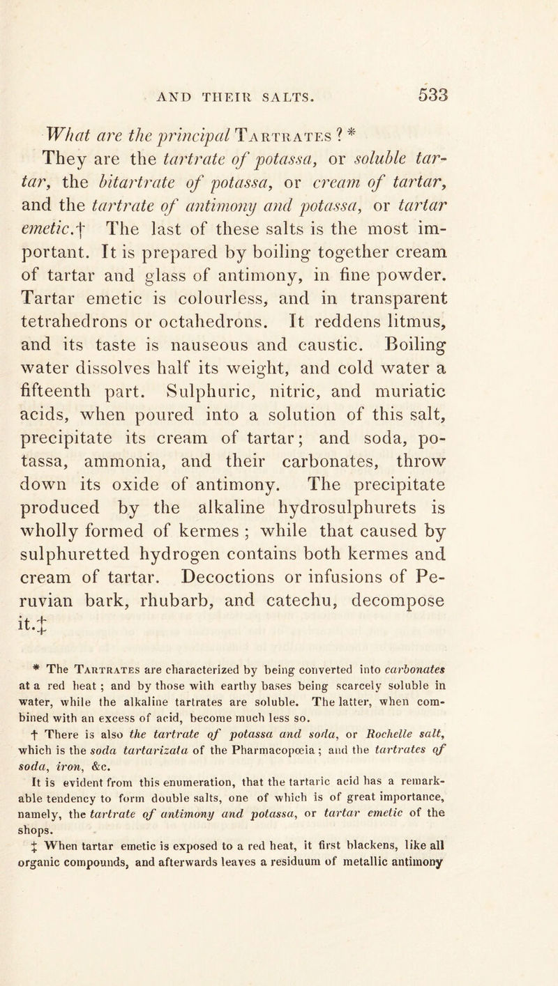 What are the principal Tartrates ? * They are the tartrate of potassa, or soluble tar- tar, the bitartrate of potassa, or cream of tartar, and the tartrate of antimony and potassa, or tartar emetic.+ The last of these salts is the most im- portant. It is prepared by boiling together cream of tartar and glass of antimony, in fine powder. Tartar emetic is colourless, and in transparent tetrahedrons or octahedrons. It reddens litmus, and its taste is nauseous and caustic. Boiling water dissolves half its weight, and cold water a fifteenth part. Sulphuric, nitric, and muriatic acids, when poured into a solution of this salt, precipitate its cream of tartar; and soda, po- tassa, ammonia, and their carbonates, throw down its oxide of antimony. The precipitate produced by the alkaline hydrosulphurets is wholly formed of kermes ; while that caused by sulphuretted hydrogen contains both kermes and cream of tartar. Decoctions or infusions of Pe- ruvian bark, rhubarb, and catechu, decompose * The Tartrates are characterized by being converted into carbonates at a red heat ; and by those with earthy bases being scarcely soluble in water, while the alkaline tartrates are soluble. The latter, when com- bined with an excess of acid, become much less so. + There is also the tartrate of potassa and soda, or Rochelle salt, which is the soda tartarizata of the Pharmacopoeia; and the tartrates of soda, iron, &c. It is evident from this enumeration, that the tartaric acid has a remark- able tendency to form double salts, one of which is of great importance, namely, the tartrate of antimony and potassa, or tartar emetic of the shops. % When tartar emetic is exposed to a red heat, it first blackens, like all organic compounds, and afterwards leaves a residuum of metallic antimony