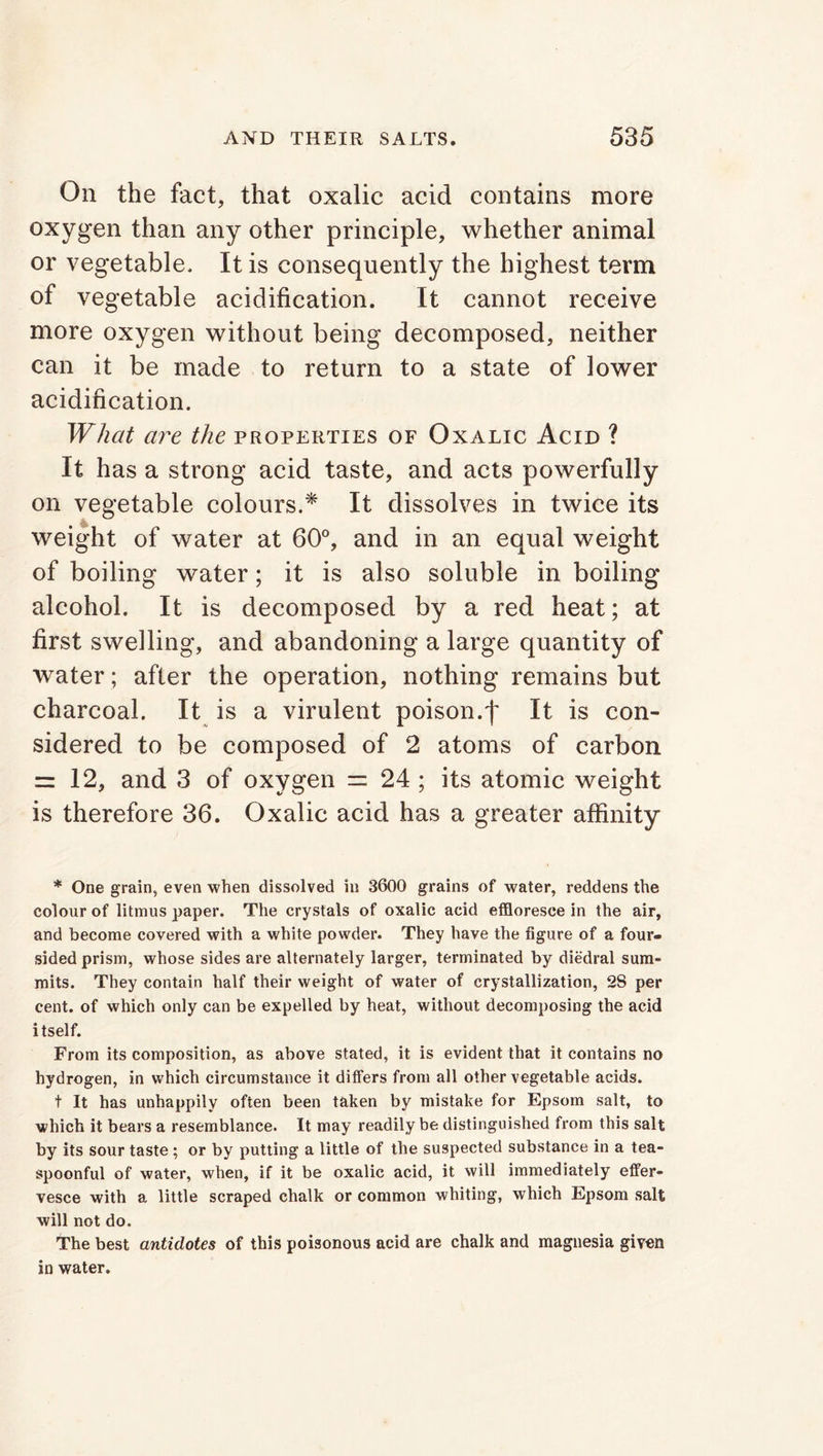 On the fact, that oxalic acid contains more oxygen than any other principle, whether animal or vegetable. It is consequently the highest term of vegetable acidification. It cannot receive more oxygen without being decomposed, neither can it be made to return to a state of lower acidification. What are the properties of Oxalic Acid ? It has a strong acid taste, and acts powerfully on vegetable colours.* It dissolves in twice its weight of water at 60°, and in an equal weight of boiling water; it is also soluble in boiling alcohol. It is decomposed by a red heat; at first swelling, and abandoning a large quantity of water; after the operation, nothing remains but charcoal. It is a virulent poison.f It is con- sidered to be composed of 2 atoms of carbon = 12, and 3 of oxygen = 24 ; its atomic weight is therefore 36. Oxalic acid has a greater affinity * One grain, even when dissolved in 3600 grains of water, reddens the colour of litmus paper. The crystals of oxalic acid effloresce in the air, and become covered with a white powder. They have the figure of a four- sided prism, whose sides are alternately larger, terminated by diedral sum- mits. They contain half their weight of water of crystallization, 2S per cent, of which only can be expelled by heat, without decomposing the acid itself. From its composition, as above stated, it is evident that it contains no hydrogen, in which circumstance it differs from all other vegetable acids. t It has unhappily often been taken by mistake for Epsom salt, to which it bears a resemblance. It may readily be distinguished from this salt by its sour taste ; or by putting a little of the suspected substance in a tea- spoonful of water, when, if it be oxalic acid, it will immediately effer- vesce with a little scraped chalk or common whiting, which Epsom salt will not do. The best antidotes of this poisonous acid are chalk and magnesia given in water.