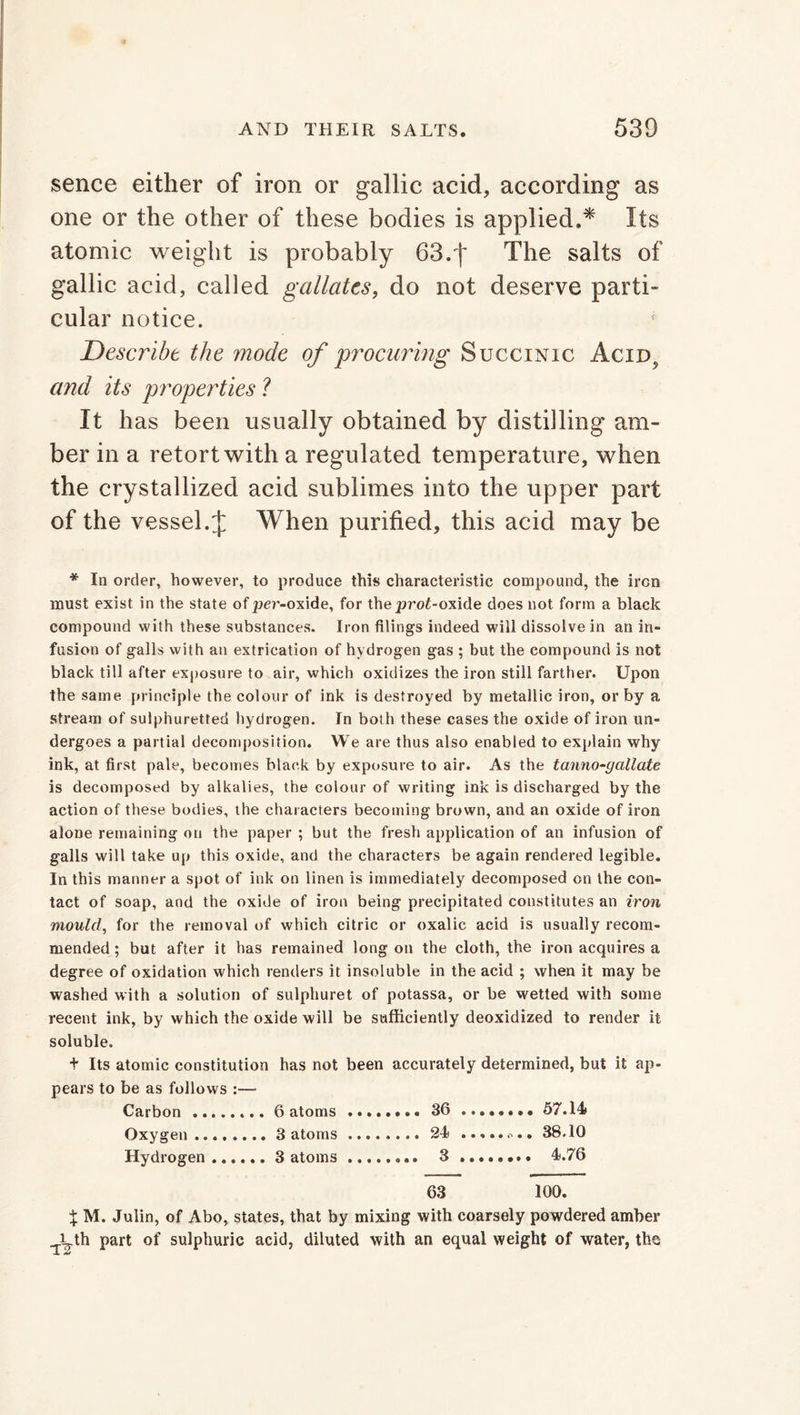 sence either of iron or gallic acid, according as one or the other of these bodies is applied.* Its atomic weight is probably 63.f The salts of gallic acid, called gallates, do not deserve parti- cular notice. Describe the mode of 'procuring Succinic Acid? and its properties ? It has been usually obtained by distilling am- ber in a retort with a regulated temperature, when the crystallized acid sublimes into the upper part of the vessel. J When purified, this acid may be * In order, however, to produce this characteristic compound, the iron must exist in the state ofper-oxide, for theproi-oxide does not form a black compound with these substances. Iron filings indeed will dissolve in an in- fusion of galls with an extrication of hydrogen gas ; but the compound is not black till after exposure to air, which oxidizes the iron still farther. Upon the same principle the colour of ink is destroyed by metallic iron, or by a stream of sulphuretted hydrogen. In both these cases the oxide of iron un- dergoes a partial decomposition. We are thus also enabled to explain why ink, at first pale, becomes black by exposure to air. As the tanno-gallate is decomposed by alkalies, the colour of writing ink is discharged by the action of these bodies, the characters becoming brown, and an oxide of iron alone remaining on the paper ; but the fresh application of an infusion of galls will take up this oxide, and the characters be again rendered legible. In this manner a spot of ink on linen is immediately decomposed on the con- tact of soap, and the oxide of iron being precipitated constitutes an iron mould, for the removal of which citric or oxalic acid is usually recom- mended ; but after it has remained long on the cloth, the iron acquires a degree of oxidation which renders it insoluble in the acid ; when it may be washed with a solution of sulphuret of potassa, or be wetted with some recent ink, by which the oxide will be sufficiently deoxidized to render it soluble. + Its atomic constitution has not been accurately determined, but it ap- pears to be as follows :—- Carbon 6 atoms 36 ........ 57.14# Oxygen 3 atoms 24 38.10 Hydrogen 3 atoms 3 ........ 4.76 63 100. % M. Julin, of Abo, states, that by mixing with coarsely powdered amber i th part of sulphuric acid, diluted with an equal weight of water, the -1 A/