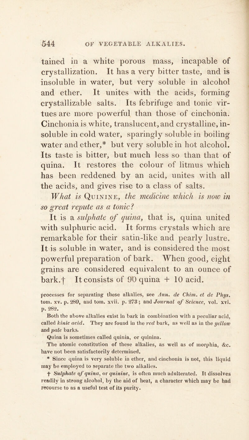 tainecl in a white porous mass, incapable of crystallization. It has a very bitter taste, and is insoluble in water, but very soluble in alcohol and ether. It unites with the acids, forming crystallizable salts. Its febrifuge and tonic vir- tues are more powerful than those of cinchonia. Cinchonia is white, translucent, and crystalline, in- soluble in cold water, sparingly soluble in boiling water and ether,* but very soluble in hot alcohol. Its taste is bitter, but much less so than that of quina. It restores the colour of litmus which has been reddened by an acid, unites with all the acids, and gives rise to a class of salts. What is Quinine, the medicine which is now in so great repute as a tonic ? It is a sulphate of quina, that is, quina united with sulphuric acid. It forms crystals which are remarkable for their satin-like and pearly lustre. It is soluble in water, and is considered the most powerful preparation of bark. When good, eight grains are considered equivalent to an ounce of bark.')' It consists of 90 quina + 10 acid. processes for separating these alkalies, see Ann. de Chim. et de Phys. tom. xv. p. 289, and tom. xvii. p. 273; and Journal of Science, vol. xvi. p. 282. Both the above alkalies exist in bark in combination with a peculiar acid, called Idnic acid. They are found in the red bark, as well as in the yellow and pale barks. Quina is sometimes called quinia, or quinina. The atomic constitution of these alkalies, as well as of morphia, &c. have not been satisfactorily determined. * Since quina is very soluble in ether, and cinchonia is not, this liquid may be employed to separate the two alkalies. f Sulphate of quina, or quinine, is often much adulterated. It dissolves readily in strong alcohol, by the aid of heat, a character which may be had recourse to as a useful test of its purity.