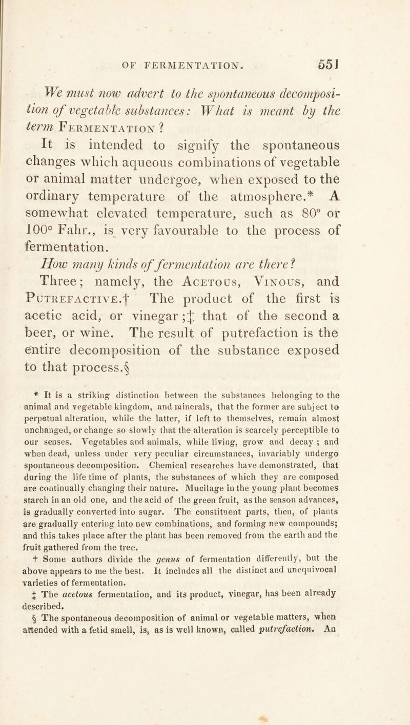 We must now advert to the spontaneous decomposi- tion of vegetable substances: What is meant by the term Fermentation ? It is intended to signify the spontaneous changes which aqueous combinations of vegetable or animal matter undergoe, when exposed to the ordinary temperature of the atmosphere.* * * § A somewhat elevated temperature, such as 80° or 100° Fahr., is very favourable to the process of fermentation. How many kinds of fermentation are there? Three; namely, the Acetous, Vinous, and Putrefactive.t The product of the first is acetic acid, or vinegar ; J that of the second a beer, or wine. The result of putrefaction is the entire decomposition of the substance exposed to that process.§ * It is a striking distinction between the substances belonging to the animal and vegetable kingdom, and minerals, that the former are subject to perpetual alteration, while the latter, if left to themselves, remain almost unchanged, or change so slowly that the alteration is scarcely perceptible to our senses. Vegetables and animals, while living, grow and decay ; and when dead, unless under very peculiar circumstances, invariably undergo spontaneous decomposition. Chemical researches have demonstrated, that during the life time of plants, the substances of which they are composed are continually changing their nature. Mucilage in the young plant becomes starch in an old one, and the acid of the green fruit, as the season advances, is gradually converted into sugar. The constituent parts, then, of plants are gradually entering into new combinations, and forming new compounds; and this takes place after the plant has been removed from the earth and the fruit gathered from the tree. + Some authors divide the genus of fermentation differently, but the above appears to me the best. It includes all the distinct and unequivocal varieties of fermentation. ^ The acetous fermentation, and its product, vinegar, has been already described. § The spontaneous decomposition of animal or vegetable matters, when attended with a fetid smell, is, as is wrell known, called putrefaction. An