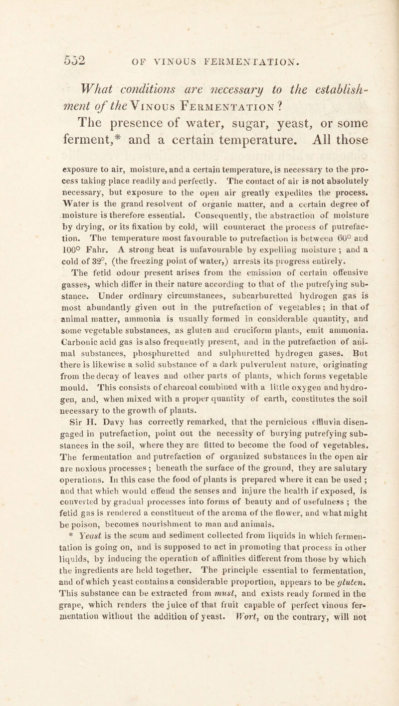 What conditions are necessary to the establish- ment of the Vinous Fermentation? The presence of water, sugar, yeast, or some ferment,* and a certain temperature. All those exposure to air, moisture, and a certain temperature, is necessary to the pro- cess taking place readily and perfectly. The contact of air is not absolutely necessary, but exposure to the open air greatly expedites the process. Water is the grand resolvent of organic matter, and a certain degree of moisture is therefore essential. Consequently, the abstraction of moisture by drying, or its fixation by cold, will counteract the process of putrefac- tion. The temperature most favourable to putrefaction is between 60° and 100° Fahr. A strong heat is unfavourable by expelling moisture ; and a cold of 32°, (the freezing point of water,) arrests its progress entirely. The fetid odour present arises from the emission of certain offensive gasses, which differ in their nature according to that of the putrefying sub- stance. Under ordinary circumstances, subcarburetted hydrogen gas is most abundantly given out in the putrefaction of vegetables ; in that of animal matter, ammonia is usually formed in considerable quantity, and some vegetable substances, as gluten and cruciform plants, emit ammonia. Carbonic acid gas is also frequently present, and in the putrefaction of ani- mal substances, phosphuretted and sulphuretted hydrogen gases. But there is likewise a solid substance of a dark pulverulent nature, originating from the decay of leaves and other parts of plants, which forms vegetable mould. This consists of charcoal combined with a little oxygen and hydro- gen, and, when mixed with a proper quantity of earth, constitutes the soil necessary to the growth of plants. Sir H. Davy has correctly remarked, that the pernicious effluvia disen- gaged in putrefaction, point out the necessity of burying putrefying sub- stances in the soil, where they are fitted to become the food of vegetables. The fermentation and putrefaction of organized substances in the open air are noxious processes ; beneath the surface of the ground, they are salutary operations. In this case the food of plants is prepared where it can be used ; and that which would offend the senses and injure the health if exposed, is converted by gradual processes into forms of beauty and of usefulness ; the fetid gas is rendered a constituent of the aroma of the flower, and what might be poison, becomes nourishment to man and animals. * Yeast is the scum and sediment collected from liquids in which fermen- tation is going on, and is supposed to act in promoting that process in other liquids, by inducing the operation of affinities different from those by which the ingredients are held together. The principle essential to fermentation, and of which yeast contains a considerable proportion, appears to be gluten. This substance can be extracted from must, and exists ready formed in the grape, which renders the j uice of that fruit capable of perfect vinous fer- mentation without the addition of yeast. Wort, on the contrary, will not