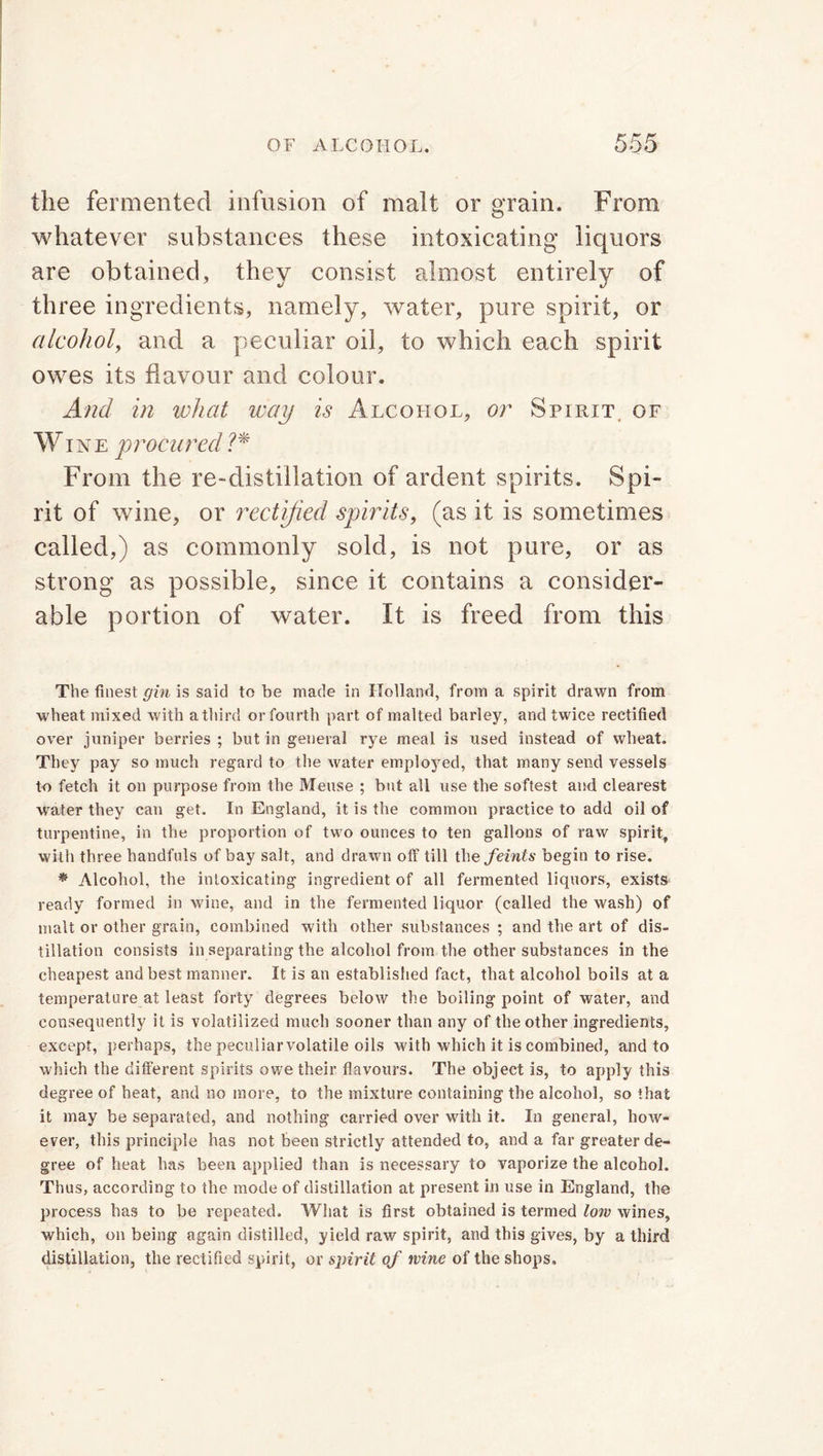 the fermented infusion of malt or grain. From whatever substances these intoxicating liquors are obtained, they consist almost entirely of three ingredients, namely, water, pure spirit, or alcohol, and a peculiar oil, to which each spirit owes its flavour and colour. And in what way is Alcohol, or Spirit, of Wine procured ?* From the re-distillation of ardent spirits. Spi- rit of wine, or rectified spirits, (as it is sometimes called,) as commonly sold, is not pure, or as strong as possible, since it contains a consider- able portion of water. It is freed from this The finest gin is said to be made in Holland, from a spirit drawn from wheat mixed with a third or fourth part of malted barley, and twice rectified over juniper berries ; but in general rye meal is used instead of wheat. They pay so much regard to the water employed, that many send vessels to fetch it on purpose from the Meuse ; but all use the softest and clearest water they can get. In England, it is the common practice to add oil of turpentine, in the proportion of two ounces to ten gallons of raw spirit, with three handfuls of bay salt, and drawn off till the feints begin to rise. * Alcohol, the intoxicating ingredient of all fermented liquors, exists ready formed in wine, and in the fermented liquor (called the wash) of malt or other grain, combined with other substances ; and the art of dis- tillation consists in separating the alcohol from the other substances in the cheapest and best manner. It is an established fact, that alcohol boils at a temperature at least forty degrees below the boiling point of water, and consequently it is volatilized much sooner than any of the other ingredients, except, perhaps, the peculiarvolatile oils with which it is combined, and to which the different spirits owe their flavours. The object is, to apply this degree of heat, and no more, to the mixture containing the alcohol, so that it may be separated, and nothing carried over with it. In general, how- ever, this principle has not been strictly attended to, and a far greater de- gree of heat has been applied than is necessary to vaporize the alcohol. Thus, according to the mode of distillation at present in use in England, the process has to be repeated. What is first obtained is termed low wines, which, on being again distilled, yield raw spirit, and this gives, by a third distillation, the rectified spirit, or spirit of wine of the shops.