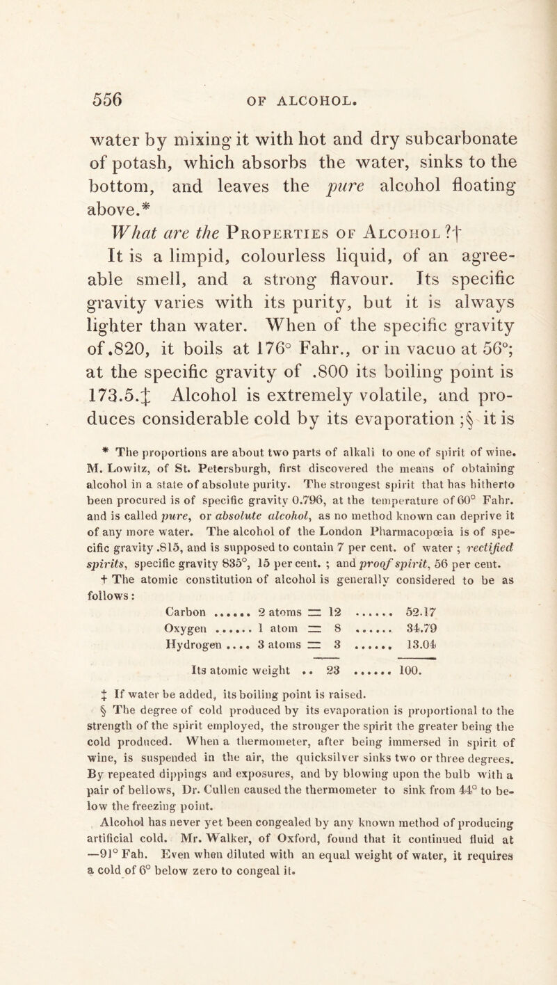 water by mixing it with hot and dry subcarbonate of potash, which absorbs the water, sinks to the bottom, and leaves the pure alcohol floating above.* What are the Properties of Alcohol It is a limpid, colourless liquid, of an agree- able smell, and a strong flavour. Its specific gravity varies with its purity, but it is always lighter than water. When of the specific gravity of .820, it boils at 176° Fahr., or in vacuo at 56°; at the specific gravity of .800 its boiling point is 173.5.J Alcohol is extremely volatile, and pro- duces considerable cold by its evaporation ;§ it is * The proportions are about two parts of alkali to one of spirit of wine. M. Lowitz, of St. Petersburgh, first discovered the means of obtaining alcohol in a state of absolute purity. The strongest spirit that has hitherto been procured is of specific gravity 0.796, at the temperature of 60° Fahr. and is called pure, or absolute alcohol, as no method known can deprive it of any more water. The alcohol of the London Pharmacopoeia is of spe- cific gravity .S15, and is supposed to contain 7 per cent, of water ; rectified spirits, specific gravity 835°, 15 percent.; and proof spirit, 56 per cent. + The atomic constitution of alcohol is generally considered to be as follows: Carbon ...... 2 atoms “ 12 52.17 Oxygen 1 atom zz 8 34.79 Hydrogen.... 3 atoms zz 3 13.04 Its atomic weight .. 23 100. X If water be added, its boiling point is raised. § The degree of cold produced by its evaporation is proportional to the strength of the spirit employed, the stronger the spirit the greater being the cold produced. When a thermometer, after being immersed in spirit of wine, is suspended in the air, the quicksilver sinks two or three degrees. By repeated dippings and exposures, and by blowing upon the bulb with a pair of bellows, Dr. Cullen caused the thermometer to sink from 44° to be- low the freezing point. Alcohol has never yet been congealed by any known method of producing artificial cold. Mr. Walker, of Oxford, found that it continued fluid at -—91° Fah. Even when diluted with an equal weight of water, it requires a cold of 6° below zero to congeal it.