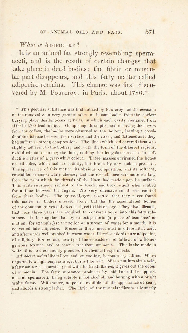What is Adipocire ? It is an animal fat strongly resembling sperm- aceti, and is the result of certain changes that take place in dead bodies; the fibrin or muscu- lar part disappears* and this fatty matter called adipocire remains. This change was first disco- vered by M. Fourcroy, in Paris, about 1786.* * This peculiar substance was first noticed by Fourcroy on the occasion of the removal of a very great number of human bodies from the ancient burying place des Innocens at Paris, in which each cavity contained from 1000 to 1500 dead bodies. On opening these pits, and removing the covers from the coffins, the bodies were observed at the bottom, leaving a consi- derable distance between their surface and the cover, and flattened as if they had suffered a strong compression. The linen which had covered them was slightly adherent to the bodies ; and, with the form of the different regions, exhibited, on removing the linen, nothing but irregular masses of a soft ductile matter of a grey-white colour. These masses environed the bones on all sides, which had no solidity, but broke by any sudden pressure. The appearance of this matter, its obvious composition, and its softness, resembled common white cheese; and the resemblance was more striking from the print which the threads of the linen had made upon its surface. This white substance yielded to the touch, and became soft when rubbed for a time between the fingers. No very offensive smell was emitted from these bodies. The grave-diggers asserted that they never found this matter in bodies interred alone: but that the accumulated bodies of the common graves only were subject to this change. They also affirmed, that near three years are required to convert a body into this fatty sub- stance. It is singular that by exposing fibrin (a piece of lean beef or mutton, for example,) to the action of a stream of water for a month, it is converted into adipocire. Muscular fibre, macerated in dilute nitric acid, and afterwards well washed in warm water, likewise affords pure adipocire, of a light yellow colour, nearly of the consistence of tallow, of a homo- geneous texture, and of course free from ammonia. This is the mode in which it is now commonly procured for chemical experiments. Adipocire melts like tallow, and, on cooling, becomes crystalline. When exposed to a high temperature, it burns like wax. When put into nitric acid, a fatty matter is separated ; and with the fixed alkalies, it gives out the odour of ammonia. The fatty substance produced by acid, has all the appear- ance of spermaceti, being soluble in hot alcohol, and burning with a bright white flame. With water, adipocire exhibits all the appearance of soap, and affords a strong lather. The fibrin of the muscular fibre was formerly