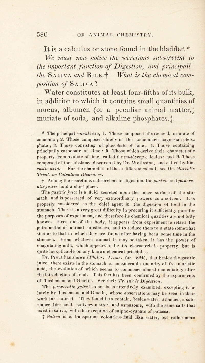 It is a calculus or stone found in the bladder.* We must now notice the secretions subservient to the important f unction of Digestion, and principall the Saliva and BiLE.f What is the chemical com- position of Saliva? Water constitutes at least four-fifths of its bulk, in addition to which it contains small Quantities of A mucus, albumen (or a peculiar animal matter,) muriate of soda, and alkaline phosphat es.J * The principal calculi are* 1. Those composed of uric acid, or urate of ammonia ; 2. Those composed chiefly of the ammoniaco-magnesian phos- phate ; 3. Those consisting of phosphate of lime ; 4. Those containing principally carbonate of lime ; 5. Those which derive their characteristic property from oxalate of lime, called the mulberry calculus ; and 6. Those composed of the substance discovered by Dr. Wollaston, and called by him cystic oxide. For the characters of these different calculi, see Dr. MarceVs Treat, on Calculous Disorders. f Among the secretions subservient to digestion, the gastric and pancre- atic juices hold a chief place. The gastric juice is a fluid secreted upon the inner surface of the sto- mach, and is possessed of very extraordinary powers as a solvent. It is properly considered as the chief agent in the digestion of food in the stomach. There is a very great difficulty in procuring it sufficiently pure for the purposes of experiment, and therefore its chemical qualities are not fully known. Even out of the body, it appears from experiment to retard the putrefaction of animal substances, and to reduce them to a state somewhat similar to that in which they are found after having been some time in the stomach. From whatever animal it may be taken, it has the power of coagulating milk, which appears to be its characteristic property, but is quite inexplicable on any known chemical principles. Dr. Prout has shown (Philos. Trans, for 1824), that beside the gastric juice, there exists in the stomach a considerable quantity of free muriatic acid, the evolution of which seems to commence almost immediately after the introduction of food. This fact has been confirmed by the experiments of Tiedemann and Gmelin. See their Tr. sur le Digestion. The pancreatic juice has not been attentively examined, excepting it be lately by Tiedemann and Gmelin, whose observations may be seen in their work just noticed. They found it to contain, beside water, albumen, a sub- stance like acid, salivary matter, and osmazome, with the same salts that exist in saliva, with the exception of sulpho-cyanate of potassa. X Saliva is a transparent colourless fluid like water, but rather more