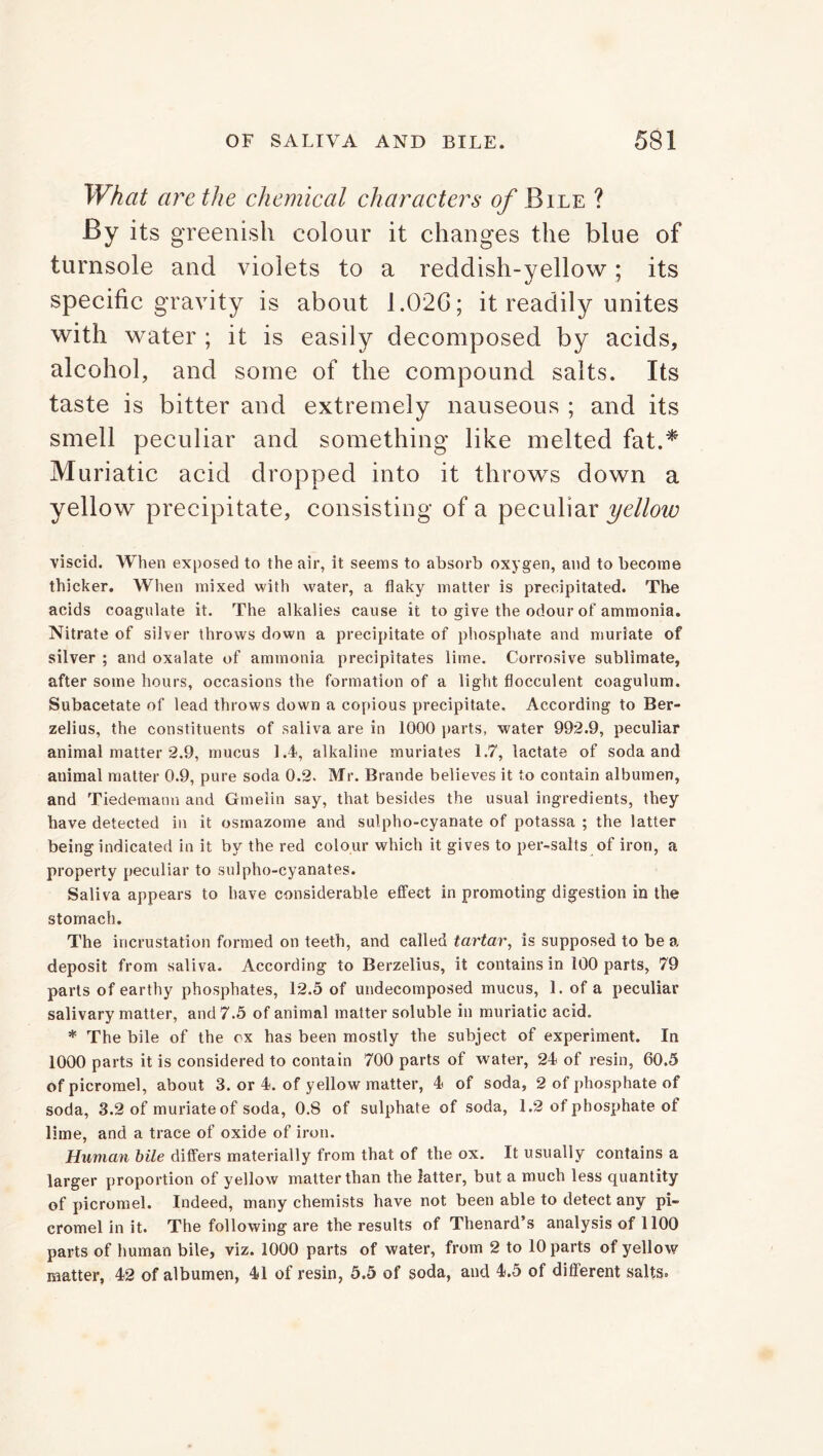 What are the chemical characters of Bile ? By its greenish colour it changes the blue of turnsole and violets to a reddish-yellow; its specific gravity is about 1.026; it readily unites with water ; it is easily decomposed by acids, alcohol, and some of the compound salts. Its taste is bitter and extremely nauseous ; and its smell peculiar and something like melted fat.* Muriatic acid dropped into it throws down a yellow precipitate, consisting of a peculiar yelloiv viscid. When exposed to the air, it seems to absorb oxygen, and to become thicker. When mixed with water, a flaky matter is precipitated. The acids coagulate it. The alkalies cause it to give the odour of ammonia. Nitrate of silver throws down a precipitate of phosphate and muriate of silver ; and oxalate of ammonia precipitates lime. Corrosive sublimate, after some hours, occasions the formation of a light flocculent coagulum. Subacetate of lead throws down a copious precipitate. According to Ber- zelius, the constituents of saliva are in 1000 parts, water 992.9, peculiar animal matter 2.9, mucus 1.4, alkaline muriates 1.7, lactate of soda and animal matter 0.9, pure soda 0.2. Mr. Brande believes it to contain albumen, and Tiedemanu and Gmeiin say, that besides the usual ingredients, they have detected in it osmazome and sulpho-cyanate of potassa ; the latter being indicated in it by the red colour which it gives to per-salts of iron, a property peculiar to sulpho-cyanates. Saliva appears to have considerable effect in promoting digestion in the stomach. The incrustation formed on teeth, and called tartar, is supposed to be a deposit from saliva. According to Berzelius, it contains in 100 parts, 79 parts of earthy phosphates, 12.5 of undecomposed mucus, 1. of a peculiar salivary matter, and 7.5 of animal matter soluble in muriatic acid. * The bile of the ox has been mostly the subject of experiment. In 1000 parts it is considered to contain 700 parts of water, 24 of resin, 60.5 of picromel, about 3. or 4. of yellow matter, 4 of soda, 2 of phosphate of soda, 3.2 of muriate of soda, 0.8 of sulphate of soda, 1.2 of phosphate of lime, and a trace of oxide of iron. Human bile differs materially from that of the ox. It usually contains a larger proportion of yellow matter than the latter, but a much less quantity of picromel. Indeed, many chemists have not been able to detect any pi- cromel in it. The following are the results of Thenard’s analysis of 1100 parts of human bile, viz. 1000 parts of water, from 2 to 10 parts of yellow matter, 42 of albumen, 41 of resin, 5.5 of soda, and 4.5 of different salts.