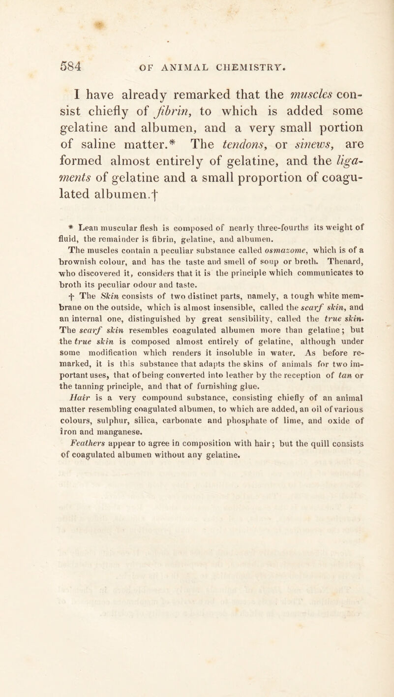 I have already remarked that the muscles con- sist chiefly of ^fibrin, to which is added some gelatine and albumen, and a very small portion of saline matter.* The tendo?is, or sinews, are formed almost entirely of gelatine, and the liga- ments of gelatine and a small proportion of coagu- lated albumen.')' * Lean muscular flesh is composed of nearly three-fourths its weight of fluid, the remainder is fibrin, gelatine, and albumen. The muscles contain a peculiar substance called osmazome, which is of a brownish colour, and has the taste and smell of soup or broth. Thenard, who discovered it, considers that it is the principle which communicates to broth its peculiar odour and taste. T The Skin consists of two distinct parts, namely, a tough white mem- brane on the outside, which is almost insensible, called the scarf skin, and an internal one, distinguished by great sensibility, called the true skin. The scarf skin resembles coagulated albumen more than gelatine; but the true skin is composed almost entirely of gelatine, although under some modification which renders it insoluble in water. As before re- marked, it is this substance that adapts the skins of animals for two im- portant uses, that of being converted into leather by the reception of tan or the tanning principle, and that of furnishing glue. Hair is a very compound substance, consisting chiefly of an animal matter resembling coagulated albumen, to which are added, an oil of various colours, sulphur, silica, carbonate and phosphate of lime, and oxide of iron and manganese. Feathers appear to agree in composition with hair; but the quill consists ©f coagulated albumen without any gelatine.