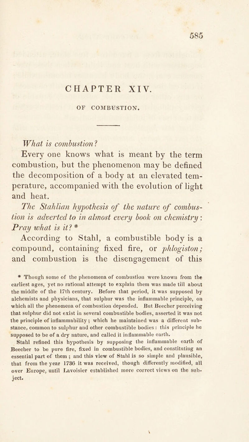 CHAPTER XIY. OF COMBUSTION. What is combustion ? Every one knows what is meant by the term combustion, but the phenomenon may be defined the decomposition of a body at an elevated tem- perature, accompanied with the evolution of light and heat. The Stahlian hypothesis of the nature of combus- tion is adverted to in almost every book on chemistry: Pray what is it ? * According to Stahl, a combustible body is a compound, containing fixed fire, or phlogiston; and combustion is the disengagement of this * Though some of the phenomena of combustion were known from the earliest ages, yet no rational attempt to explain them was made till about the middle of the 17th century. Before that period, it was supposed by alchemists and physicians, that sulphur was the inflammable principle, on which all the phenomena of combustion depended. But Beecher perceiving that sulphur did not exist in several combustible bodies, asserted it was not the principle of inflammability; which he maintained was a different sub- stance, common to sulphur and other combustible bodies : this principle he supposed to be of a dry nature, and called it inflammable earth. Stahl refined this hypothesis by supposing the inflammable earth of Beecher to be pure fire, fixed in combustible bodies, and constituting an essential part of them ; and this view of Stahl is so simple and plausible, that from the year 1736 it was received, though differently modified, all over Europe, until Lavoisier established more correct views on the sub- ject.