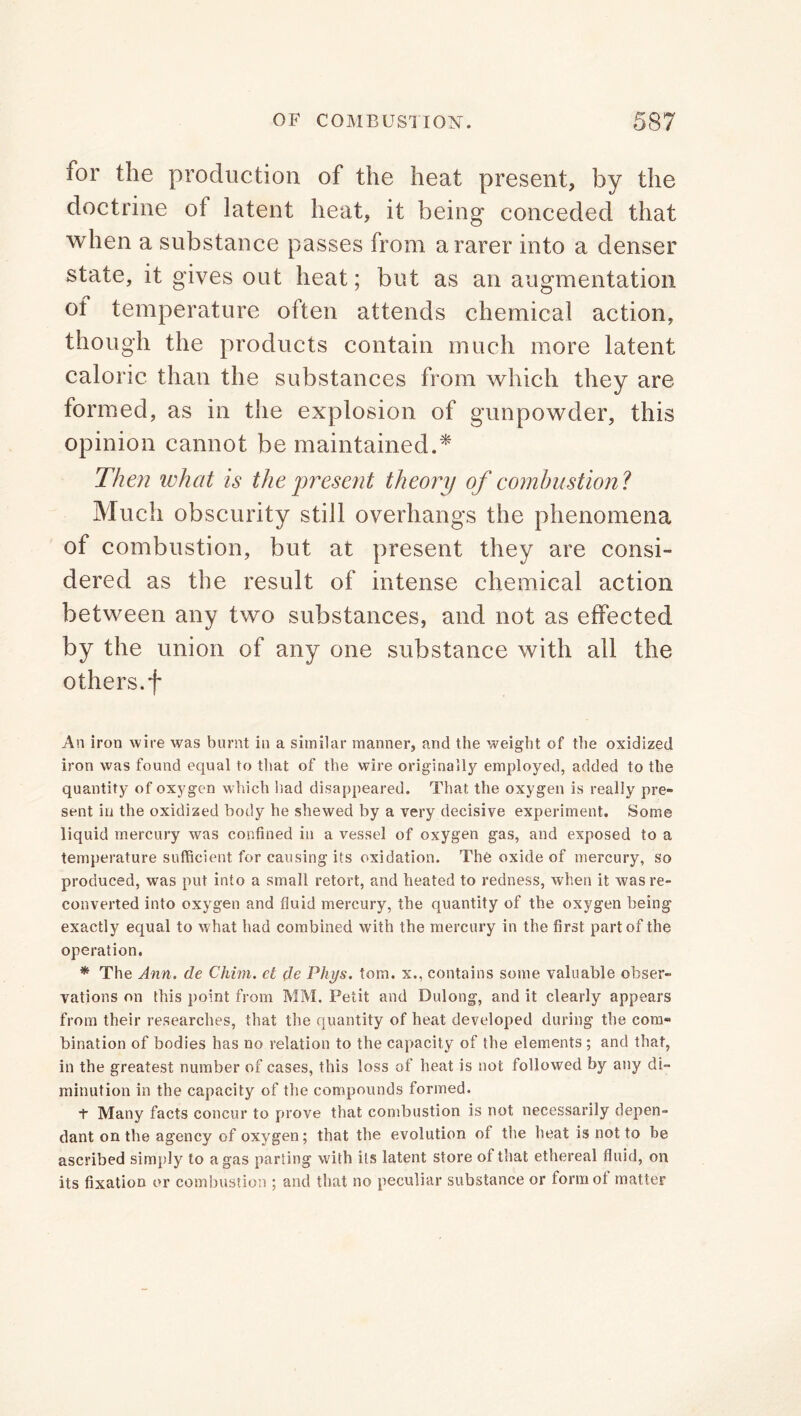 for the production of the heat present, by the doctrine of latent heat, it being conceded that when a substance passes from a rarer into a denser state, it gives out heat; but as an augmentation of temperature often attends chemical action, though the products contain much more latent caloric than the substances from which they are formed, as in the explosion of gunpowder, this opinion cannot be maintained.* Then what is the present theory of combustion ? Much obscurity still overhangs the phenomena of combustion, but at present they are consi- dered as the result of intense chemical action between any two substances, and not as effected by the union of any one substance with all the others, f An iron wire was burnt in a similar manner, and the weight of the oxidized iron was found equal to that of the wire originally employed, added to the quantity of oxygen which had disappeared. That the oxygen is really pre- sent in the oxidized body he shewed by a very decisive experiment. Some liquid mercury was confined in a vessel of oxygen gas, and exposed to a temperature sufficient for causing its oxidation. The oxide of mercury, so produced, was put into a small retort, and heated to redness, when it was re- converted into oxygen and fluid mercury, the quantity of the oxygen being exactly equal to w hat had combined with the mercury in the first part of the operation. * The Ann. de Chim. ct de Phys. tom. x., contains some valuable obser- vations on this point from MM. Petit and Dulong, and it clearly appears from their researches, that the quantity of heat developed during the com- bination of bodies has no relation to the capacity of the elements ; and that, in the greatest number of cases, this loss of heat is not followed by any di- minution in the capacity of the compounds formed. + Many facts concur to prove that combustion is not necessarily depen- dant on the agency of oxygen; that the evolution of the heat is not to be ascribed simply to a gas parting with its latent store of that ethereal fluid, on its fixation or combustion ; and that no peculiar substance or lormot matter