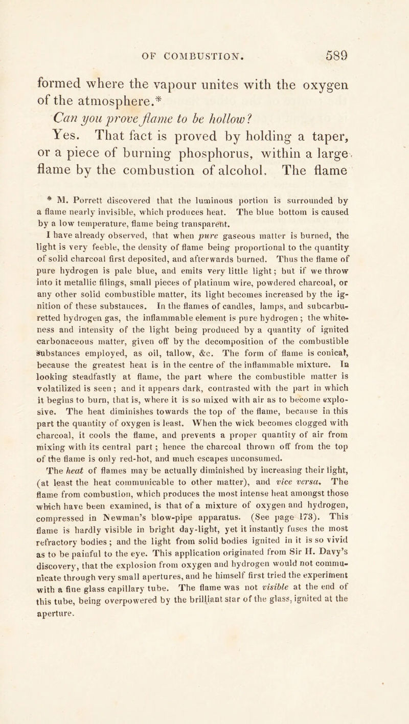 formed where the vapour unites with the oxygen of the atmosphere.* Can you prove flame to be hollow ? Yes. That fact is proved by holding a taper, or a piece of burning phosphorus, within a large, flame by the combustion of alcohol. The flame * M. Porrett discovered that the luminous portion is surrounded by a flame nearly invisible, which produces heat. The blue bottom is caused by a low temperature, flame being transparent. I have already observed, that when pure gaseous matter is burned, the light is very feeble, the density of flame being proportional to the quantity of solid charcoal first deposited, and afterwards burned. Thus the flame of pure hydrogen is pale blue, and emits very little light; but if we throw into it metallic filings, small pieces of platinum wire, powdered charcoal, or any other solid combustible matter, its light becomes increased by the ig- nition of these substances. In the flames of candles, lamps, and subcarbu- retted hydrogen gas, the inflammable element is pure hydrogen ; the white- ness and intensity of the light being produced by a quantity of ignited carbonaceous matter, given off by the decomposition of the combustible Substances employed, as oil, tallow, &c. The form of flame is conical, because the greatest heat is in the centre of the inflammable mixture. In looking steadfastly at flame, the part where the combustible matter is volatilized is seen; and it appears dark, contrasted with the part in which it begins to burn, that is, where it is so mixed with air as to become explo- sive. The heat diminishes towards the top of the flame, because in this part the quantity of oxygen is least. When the wick becomes clogged with charcoal, it cools the flame, and prevents a proper quantity of air from mixing with its central part; hence the charcoal thrown off from the top of the flame is only red-hot, and much escapes unconsumed. The heat of flames may be actually diminished by increasing their light, (at least the heat communicable to other matter), and vice versa. The flame from combustion, which produces the most intense heat amongst those which have been examined, is that of a mixture of oxygen and hydrogen, compressed in Newman’s blow-pipe apparatus. (See page 173). This flame is hardly visible in bright day-light, yet it instantly fuses the most refractory bodies ; and the light from solid bodies ignited in it is so vivid as to be painful to the eye. This application originated from Sir H. Davy’s discovery, that the explosion from oxygen and hydrogen would not commu- nicate through very small apertures, and he himself first tried the experiment with a fine glass capillary tube. The flame was not visible at the end of this tube, being overpowered by the brilliant star of the glass, ignited at the aperture.