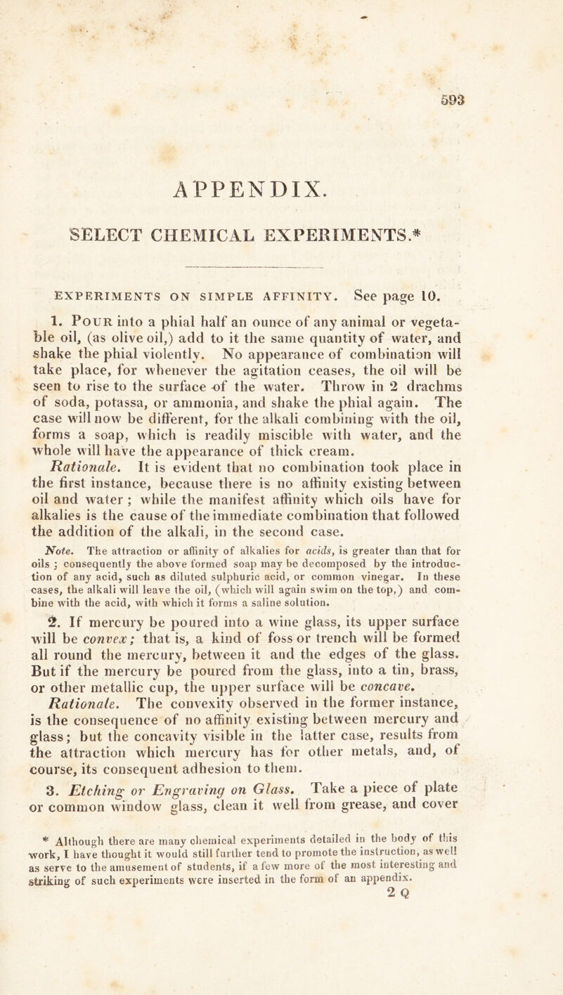 APPENDIX. SELECT CHEMICAL EXPERIMENTS * EXPERIMENTS ON SIMPLE AFFINITY. See page 10. 1. Pour into a phial half an ounce of any animal or vegeta- ble oil, (as olive oil,) add to it the same quantity of water, and shake the phial violently. No appearance of combination will take place, for whenever the agitation ceases, the oil will be seen to rise to the surface -of the water. Throw in 2 drachms of soda, potassa, or ammonia, and shake the phial again. The case will now be different, for the alkali combining with the oil, forms a soap, which is readily miscible with water, and the whole will have the appearance of thick cream. Rationale. It is evident that no combination took place in the first instance, because there is no affinity existing between oil and water ; while the manifest affinity which oils have for alkalies is the cause of the immediate combination that followed the addition of the alkali, in the second case. Note. The attraction or affinity of alkalies for acids, is greater than that for oils ; consequently the above formed soap may be decomposed by the introduc- tion of any acid, such as diluted sulphuric acid, or common vinegar. In these cases, the alkali will leave the oil, (which will again swim on the top,) and com- bine with the acid, with which it forms a saline solution. 2. If mercury be poured into a wine glass, its upper surface will be convex; that is, a kind of foss or trench will be formed all round the mercury, between it and the edges of the glass. But if the mercury be poured from the glass, into a tin, brass, or other metallic cup, the upper surface will be concave. Rationale. The convexity observed in the former instance, is the consequence of no affinity existing between mercury and glass; but the concavity visible in the latter case, results from the attraction which mercury has for other metals, and, of course, its consequent adhesion to them. 3. Etching or Engraving on Glass. Take a piece of plate or common window glass, clean it well from grease, and cover * Although there are many chemical experiments detailed in the body of this work, I have thought it would still further tend to promote the instruction, as well as serve to the amusement of students, if a few more of the most interesting and striking of such experiments were inserted in the form of an appendix. 2 Q