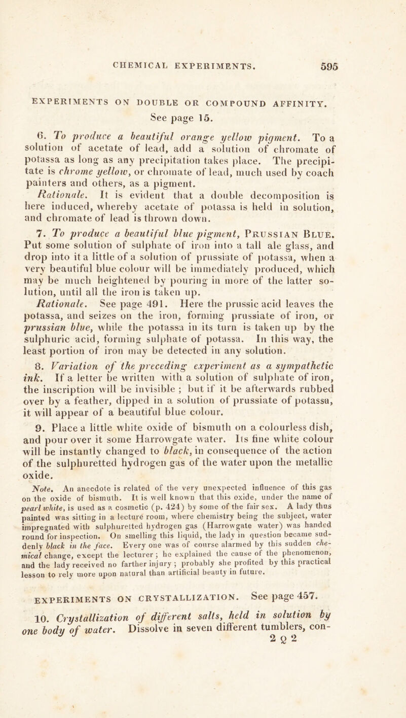 experiments on double or compound affinity. See page 15. 6. To produce a beautiful orange yellow pigment. To a solution of acetate of lead, add a solution of chromate of potassa as long as any precipitation takes place. The precipi- tate is chrome yellow, or chromate of lead, much used by coach painters and others, as a pigment. Rationale. If is evident that a double decomposition is here induced, whereby acetate of potassa is held in solution, and chromate of lead is thrown down. 7. To produce a beautiful blue pigment, Prussian Blue. Put some solution of sulphate of iron into a tall ale glass, and drop into it a little of a solution of prussiate of potassa, when a very beautiful blue colour will be immediately produced, which may be much heightened by pouring in more of the latter so- lution, until all the iron is taken up. Rationale. See page 491. Here the prussic acid leaves the potassa, and seizes on the iron, forming prussiate of iron, or prussian blue, while the potassa in its turn is taken up by the sulphuric acid, forming sulphate of potassa. In this way, the least portion of iron may be detected in any solution. 8. Variation of the preceding experiment as a sympathetic ink. If a letter be written with a solution of sulphate of iron, the inscription w ill be invisible ; but if it be afterwards rubbed over by a feather, dipped in a solution of prussiate of potassa, it will appear of a beautiful blue colour. 9. Place a little white oxide of bismuth on a colourless dish, and pour over it some Harrowgate water. Its tine white colour will be instantly changed to black, in consequence of the action of the sulphuretted hydrogen gas of the water upon the metallic oxide. Note. An anecdote is related of the very unexpected influence of this gas on the oxide of bismuth. It is well known that this oxide, under the name of pearl white, is used as a cosmetic (p. 424) by some of the fair sex. A lady thus painted was sitting in a lecture room, where chemistry being the subject, water impregnated with sulphuretted hydrogen gas (Harrowgate water) was handed round for inspection. On smelling this liquid, the lady in question became sud- denly black in the face. Every one was of course alarmed by this sudden che- mical change, except the lecturer 3 he explained the cause of the phenomenon, and the lady received no farther injury ; probably she profited by this practical lesson to rely more upon natural than artificial beauty in tutuie. EXPERIMENTS ON CRYSTALLIZATION. See page 457. 10. Crystallization of different salts, held in solution by one body of water. Dissolve in seven different tumblers, con- J 2q2