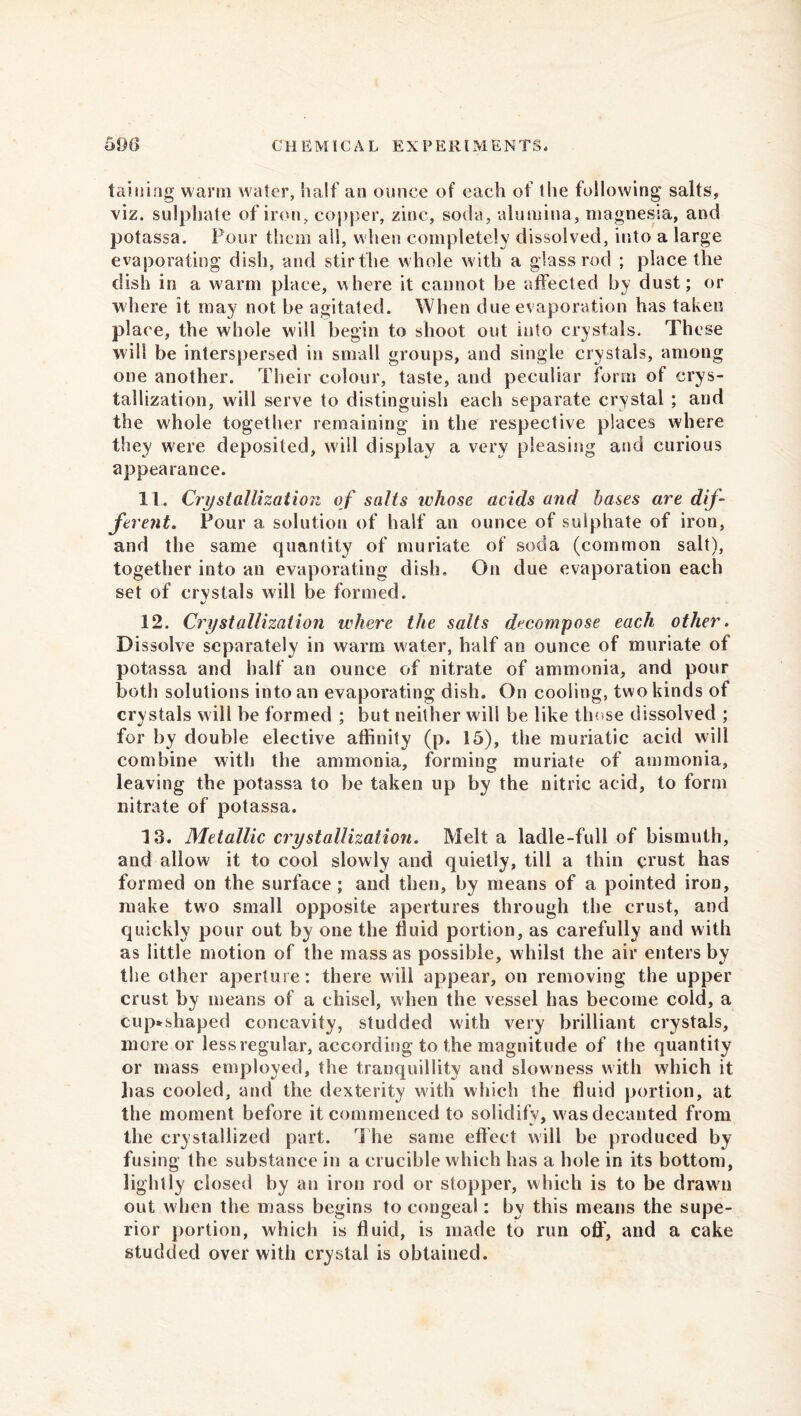 taming warm water, half an ounce of each of the following salts, viz. sulphate of iron, copper, zinc, soda, alumina, magnesia, and potassa. Four them all, when completely dissolved, into a large evaporating dish, and stir the whole with a glass rod ; place the dish in a warm place, where it cannot be affected by dust; or where it may not be agitated. When due evaporation has taken place, the whole will begin to shoot out into crystals. These will be interspersed in small groups, and single crystals, among one another. Their colour, taste, and peculiar form of crys- tallization, will serve to distinguish each separate crystal ; and the whole together remaining in the respective places where they were deposited, will display a very pleasing and curious appearance. 11. Crystallization of salts ivhose acids and bases are dif- ferent. Pour a. solution of half an ounce of sulphate of iron, and the same quantity of muriate of soda (common salt), together into an evaporating dish. On due evaporation each set of crvstals will be formed. KJ 12. Crystallization where the salts decompose each other. Dissolve separately in warm water, half an ounce of muriate of potassa and half an ounce of nitrate of ammonia, and pour both solutions into an evaporating dish. On cooling, two kinds of crystals will be formed ; but neither wili be like those dissolved ; for by double elective affinity (p. 15), the muriatic acid will combine with the ammonia, forming muriate of ammonia, leaving the potassa to be taken up by the nitric acid, to form nitrate of potassa. 13. Metallic crystallization. Melt a ladle-full of bismuth, and allow it to cool slowly and quietly, till a thin crust has formed on the surface; and then, by means of a pointed iron, make two small opposite apertures through the crust, and quickly pour out by one the fluid portion, as carefully and with as little motion of the mass as possible, whilst the air enters by the other aperture: there will appear, on removing the upper crust by means of a chisel, when the vessel has become cold, a cup*sliaped concavity, studded with very brilliant crystals, more or less regular, according to the magnitude of the quantity or mass employed, the tranquillity and slowness with which it lias cooled, and the dexterity with which the fluid portion, at the moment before it commenced to solidify, w as decanted from the crystallized part. The same effect will be produced by fusing the substance in a crucible which has a hole in its bottom, lightly closed by an iron rod or stopper, which is to be drawn out when the mass begins to congeal: by this means the supe- rior portion, which is fluid, is made to run oft', and a cake studded over with crystal is obtained.