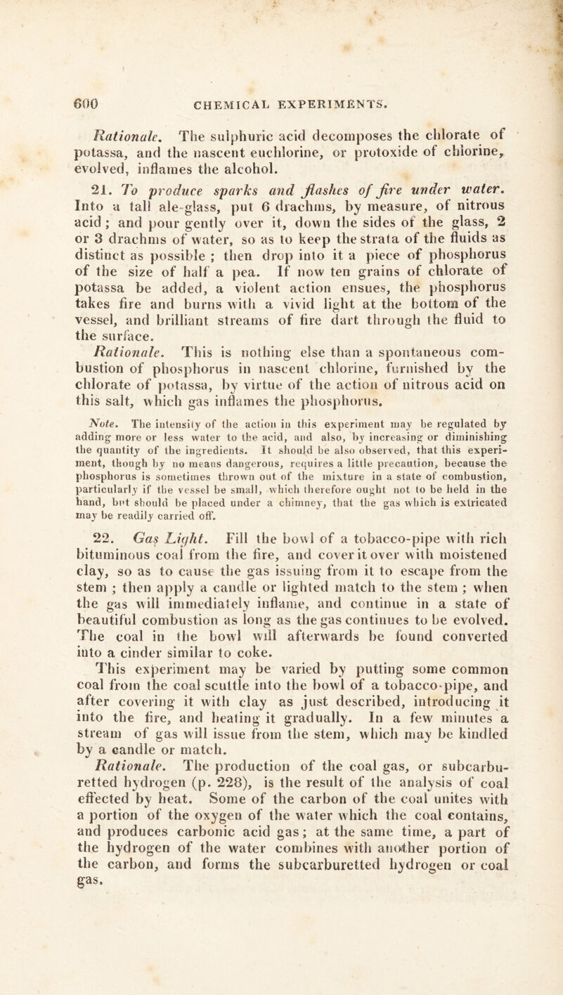 Rationale. The sulphuric acid decomposes the chlorate of potassa, and the nascent euchlorine, or protoxide of chlorine, evolved, inflames the alcohol. 21. To produce sparks and flashes of fire under water. Into a tall ale glass, put 6 drachms, by measure, of nitrous acid ; and pour gently over it, down the sides of the glass, 2 or 3 drachms of water, so as to keep the strata of the fluids as distinct as possible ; then drop into it a piece of phosphorus of the size of half a pea. If now ten grains of chlorate of potassa be added, a violent action ensues, the phosphorus takes fire and burns with a vivid light at the bottom of the vessel, and brilliant streams of fire dart through the fluid to the surface. Rationale. This is nothing else than a spontaneous com- bustion of phosphorus in nascent chlorine, furnished by the chlorate of potassa, by virtue of the action of nitrous acid on this salt, which gas inflames the phosphorus. Note. The intensity of the action in this experiment may be regulated by adding more or less water to the acid, and also, by increasing or diminishing the quantity of the ingredients. It should be also observed, that this expert- ment, though by no means dangerous, requires a little precaution, because the phosphorus is sometimes thrown out of the mixture in a state of combustion, particularly if the vessel be small, which therefore ought not to be held in the hand, but should be placed under a chimney, that the gas which is extricated may be readily carried off. 22. Gas Light. Fill the bowl of a tobacco-pipe with rich bituminous coal from the fire, and cover it over with moistened clay, so as to cause the gas issuing from it to escape from the stem ; then apply a candle or lighted match to the stem ; when the gas will immediately inflame, and continue in a state of beautiful combustion as long as the gas continues to be evolved. The coal in the bowl will afterwards be found converted into a cinder similar to coke. This experiment may be varied by putting some common coal from the coal scuttle into the bowl of a tobacco-pipe, and after covering it with clay as just described, introducing it into the fire, and heating it gradually. In a few minutes a stream of gas will issue from the stem, which may be kindled by a candle or match. Rationale. The production of the coal gas, or subcarbu- retted hydrogen (p. 228), is the result of the analysis of coal effected by heat. Some of the carbon of the coal unites with a portion of the oxygen of the water which the coal contains, and produces carbonic acid gas; at the same time, a part of the hydrogen of the water combines with another portion of the carbon, and forms the subcarburetted hydrogen or coal gas.
