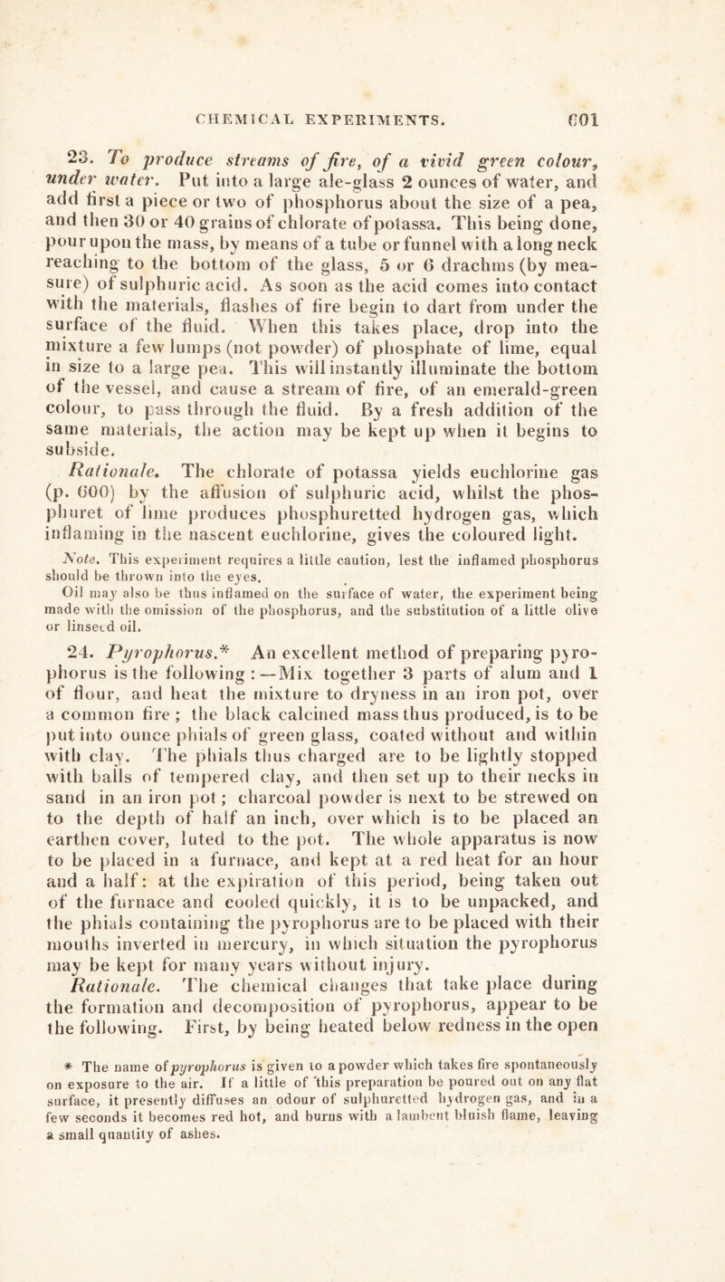 23. To produce streams of fire, of a vivid green colour9 under water. Put into a large ale-glass 2 ounces of water, and add iirsl a piece or two of phosphorus about the size of a pea, and then 30 or 40 grains of chlorate ofpotassa. This being done, pour upon the mass, by means of a tube or funnel with a long neck reaching to the bottom of the glass, 5 or 6 drachms (by mea- sure) of sulphuric acid. As soon as the acid comes into contact with the materials, flashes of fire begin to rlart from under the surface of the fluid. When this takes place, drop into the mixture a few'lumps (not powder) of phosphate of lime, equal in size to a large pea. This will instantly illuminate the bottom of the vessel, and cause a stream of fire, of an emerald-green colour, to pass through the fluid. By a fresh addition of the same materials, the action may be kept up when it begins to subside. Rationale. The chlorate of potassa yields euchlorine gas (p. 000) by the affusion of sulphuric acid, whilst the phos- pburet of lime produces phosphuretted hydrogen gas, which inflaming in the nascent euchlorine, gives the coloured light. JS ote. This experiment requires a little caution, lest the inflamed phosphorus should be thrown into the eyes. Oil may also be thus inflamed on the surface of water, the experiment being made with the omission of the phosphorus, and the substitution of a little olive or linseed oil. 24. Pyrophorus.* An excellent method of preparing pyro- phorus is the following :—Mix together 3 parts of alum and 1 of flour, and heat the mixture to dryness in an iron pot, over a common fire ; the black calcined mass thus produced, is to be put into ounce phials of green glass, coated without and w ithin with clay. The phials thus charged are to be lightly stopped with balls of tempered clay, and then set up to their necks in sand in an iron pot; charcoal powder is next to be strewed on to the depth of half an inch, over which is to be placed an earthen cover, luted to the pot. The whole apparatus is now to be placed in a furnace, and kept at a red heat for an hour and a half: at the expiration of this period, being taken out of the furnace and cooled quickly, it is to be unpacked, and the phials containing the pyrophorus are to be placed with their mouths inverted in mercury, in which situation the pyrophorus may be kept for many years without injury. Rationale. The chemical changes that take place during the formation and decomposition of pyrophorus, appear to be the following. First, by being heated below redness in the open * The name of pyrophorus is given to a powder which takes lire spontaneously on exposure to the air. If a little of 'this preparation be poured out on any flat surface, it presently diffuses an odour of sulphuretted hydrogen gas, and in a few seconds it becomes red hot, and burns with a lambent bluish flame, leaving a small quantity of ashes.