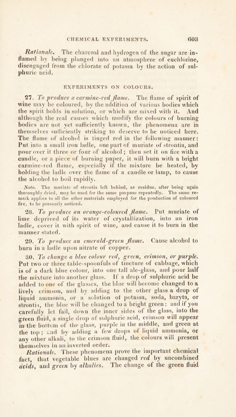 Rationale. The charcoal and hydrogen of the sugar are in- flamed by being plunged into an atmosphere of euchlorine, disengaged from the chlorate of potassa by the action of sul- phuric acid. EXPERIMENTS ON COLOURS. 27- To produce a carmine-red flame. The flame of spirit of wine may be coloured, by the addition of various bodies which the spirit holds in solution, or which are mixed with it. And although the real causes which modify the colours of burning bodies are not vet sufficiently known, the phenomena are in themselves sufficiently striking to deserve to be noticed here. The flame of alcohol is tinged red in the following manner: Put into a small iron ladle, one part of muriate of strontia, and pour over it three or four of alcohol; then set it on fire with a candle, or a piece of burning paper, it will burn with a bright carmine-red dame, especially if the mixture be heated, by holding the ladle over the flame of a candle or lamp, to cause the alcohol to boil rapidly. JSote. The muriate of strontia left behind, as residue, after being again thoroughly dried, may be used for the same purpose repeatedly. The same re- mark applies to all the other materials employed for the production of coloured fire, to be presently noticed. 28. To produce an orange-coloured flame. Put muriate of lime deprived of its water of crystallization, into an iron ladle, cover it with spirit of wine, and cause it to burn in the manner stated. 29. To produce an emerald-green flame. Cause alcohol to burn in a ladle upon nitrate of copper, 30. To change a blue colour red, green, crimson, or purple. Put two or three table-spoonfuls of tincture of cabbage, which is of a dark blue colour, into one tall ale-glass, and pour half the mixture into another glass. If a drop of sulphuric acid be added to one of the glasses, the blue will become changed to a lively crimson, and by adding to the other glass a drop of liquid ammonia, or a solution of potassa, soda, baryta, or strontia, the blue will be changed to a bright green: and if you carefully let fall, down the inner sides of the glass, into the green fluid, a single drop of sulphuric acid, crimson will appear in the bottom of the glass, purple in the middle, and green at the top ; and by adding a few drops of liquid ammonia, or any other alkali, to the crimson fluid, the colours will present themselves in an inverted order. Rationale. These phenomena prove the important chemical fact, that vegetable blues are changed red by uncombined acids, and green by alkalies. The change of the green fluid