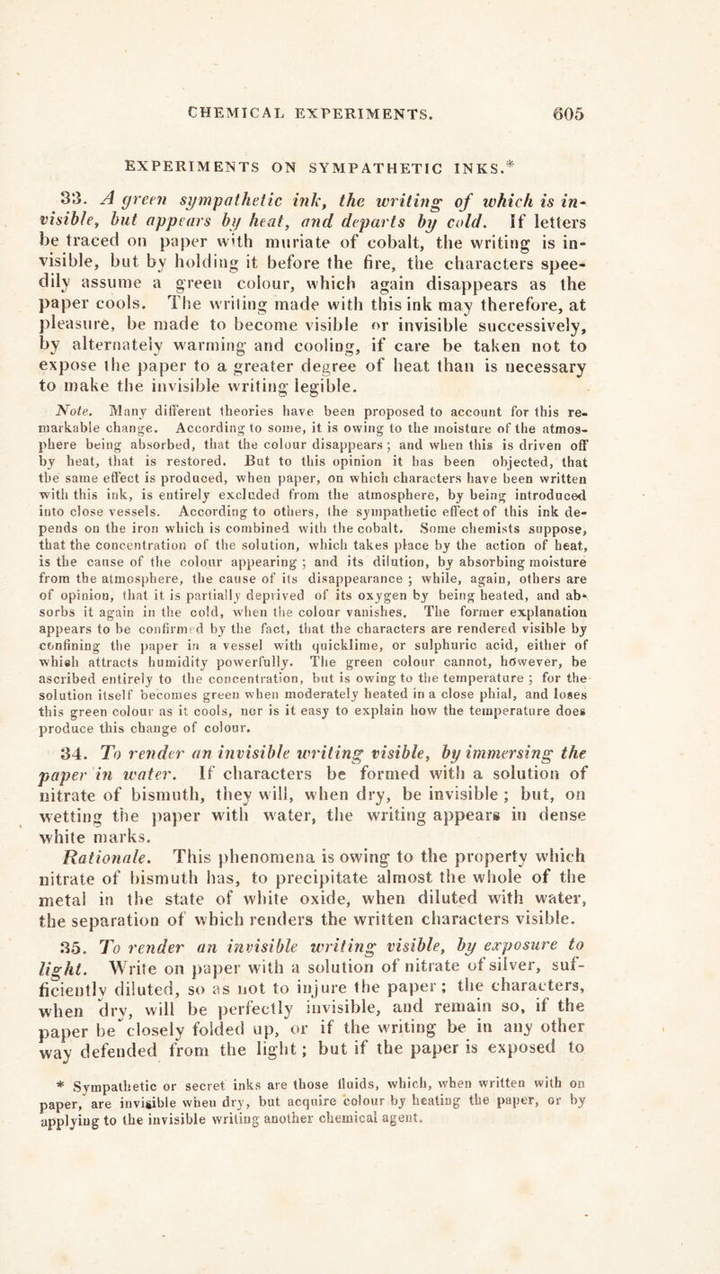 EXPERIMENTS ON SYMPATHETIC INKS.* 33. A green sympathetic ink, the writing of which is in- visible , but appears by heat, and departs by cold. If letters be traced on paper with muriate of cobalt, the writing is in- visible, but by holding it before the fire, the characters spee- dily assume a green colour, which again disappears as the paper cools. The writing made with this ink may therefore, at pleasure, be made to become visible or invisible successively, by alternately warming and cooling, if care be taken not to expose the paper to a greater degree of heat than is necessary to make the invisible writing legible. Note. Many different theories have been proposed to account for this re- markable change. According to some, it is owing to the moisture of the atmos- phere being absorbed, that the colour disappears ; and when this is driven off by heat, that is restored. But to this opinion it has been objected, that the same effect is produced, when paper, on which characters have been written with this ink, is entirely excluded from the atmosphere, by being introduced into close vessels. According to others, the sympathetic effect of this ink de- pends on the iron which is combined with the cobalt. Some chemists suppose, that the concentration of the solution, which takes place by the action of heat, is the cause of the colour appearing; and its dilution, by absorbing moisture from the atmosphere, the cause of its disappearance ; while, again, others are of opinion, that it is partially deprived of its oxygen by being heated, and abs sorbs it again in the cold, when the colour vanishes. The former explanation appears to be confirmed by the fact, that the characters are rendered visible by confining the paper in a vessel with quicklime, or sulphuric acid, either of whiah attracts humidity powerfully. The green colour cannot, however, be ascribed entirely to the concentration, but is owing to the temperature ; for the solution itself becomes green when moderately heated in a close phial, and loses this green colour as it cools, nor is it easy to explain how the temperature does produce this change of colour. 34. To render an invisible writing visible, by immersing the paper in water. If characters be formed with a solution of nitrate of bismuth, they will, when dry, be invisible ; but, on wetting the paper with water, the writing appears in dense white marks. Rationale. This phenomena is owing to the property which nitrate of bismuth has, to precipitate almost the whole of the metai in the state of w'hite oxide, when diluted with water, the separation of which renders the written characters visible. 35. To render an invisible writing visible, by exposure to light. Write on paper with a solution of nitrate of silver, suf- ficiently diluted, so as not to injure the paper; the characters, when dry, will be perfectly invisible, and remain so, it the paper he^closely folded up, or if the writing be in any other way defended from the light; but if the paper is exposed to * Sympathetic or secret inks are those Uuids, which, when written with on paper, are invi&ible when dry, but acquire colour by heating the paper, or by applying to the invisible writing another chemical agent.